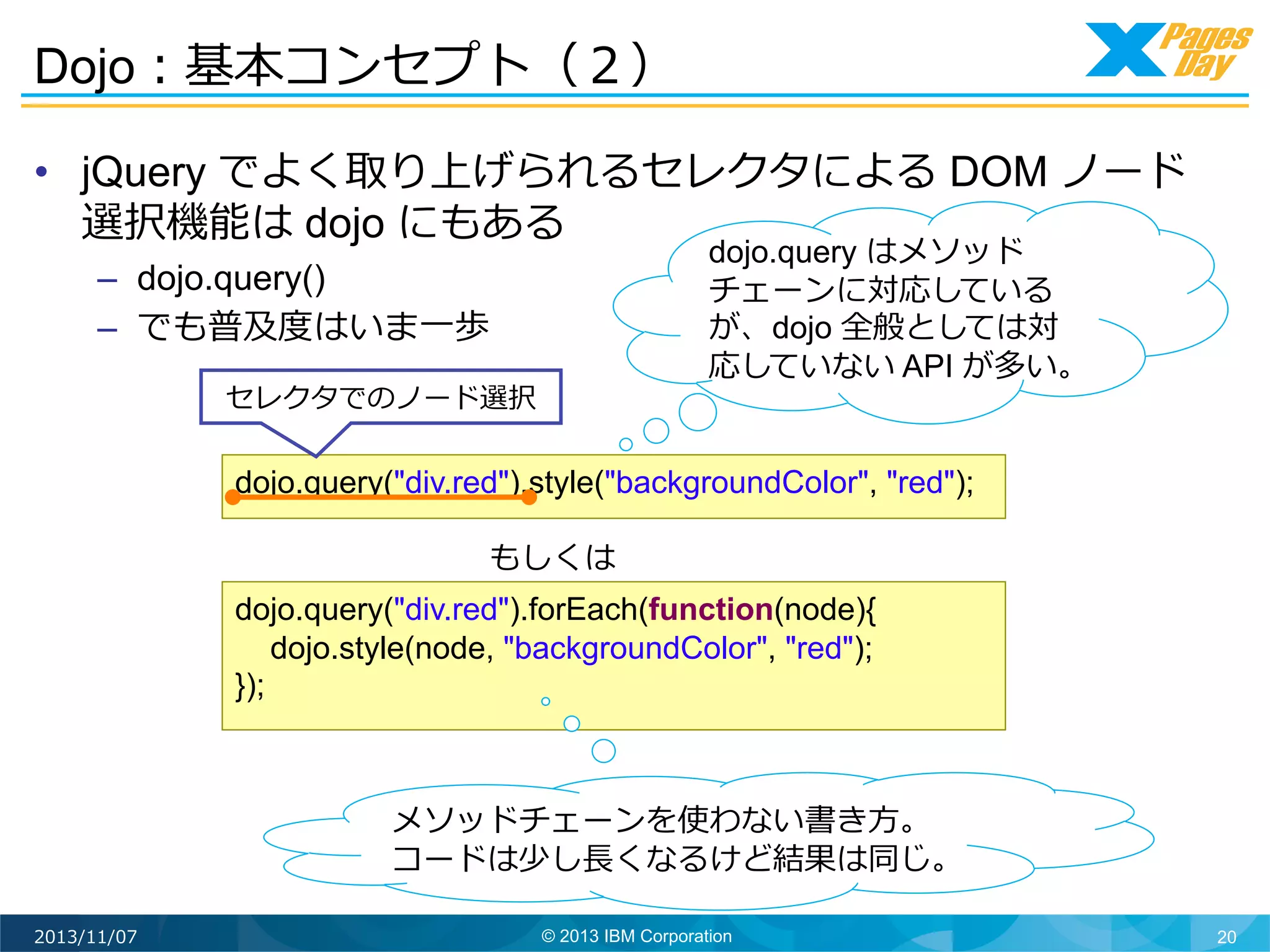 Dojo：基本コンセプト（２）	
  
•  jQuery でよく取り上げられるセレクタによる DOM ノード
選択機能は dojo にもある
–  dojo.query()
–  でも普及度度はいま⼀一歩
セレクタでのノード選択	
  

dojo.query はメソッド
チェーンに対応している
が、dojo 全般としては対
応していない API が多い。	
  

dojo.query("div.red").style("backgroundColor", "red");
もしくは	
  
dojo.query("div.red").forEach(function(node){
dojo.style(node, "backgroundColor", "red");
});

メソッドチェーンを使わない書き⽅方。
コードは少し⻑⾧長くなるけど結果は同じ。	
  
2013/11/07

© 2013 IBM Corporation

20

 