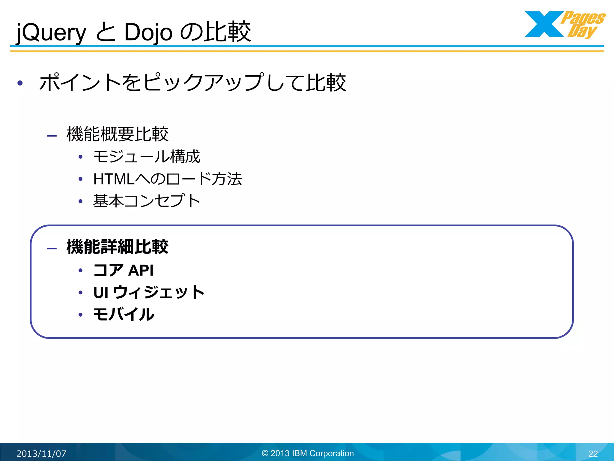 jQuery と Dojo の⽐比較	
  
•  ポイントをピックアップして⽐比較
–  機能概要⽐比較

•  モジュール構成
•  HTMLへのロード⽅方法
•  基本コンセプト

–  機能詳細⽐比較

•  コア API
•  UI ウィジェット
•  モバイル

2013/11/07

© 2013 IBM Corporation

22

 
