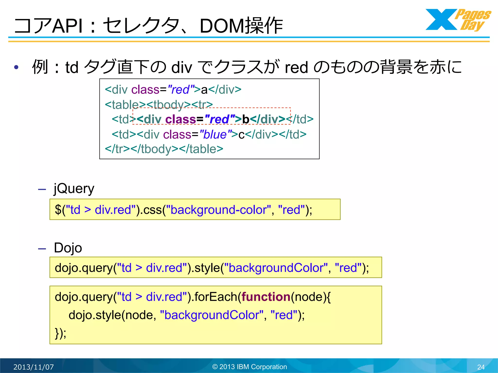 コアAPI：セレクタ、DOM操作	
  
•  例例：td タグ直下の div でクラスが red のものの背景を⾚赤に
<div class="red">a</div>
<table><tbody><tr>
<td><div class="red">b</div></td>
<td><div class="blue">c</div></td>
</tr></tbody></table>

–  jQuery
$("td > div.red").css("background-color", "red");

–  Dojo
dojo.query("td > div.red").style("backgroundColor", "red");
dojo.query("td > div.red").forEach(function(node){
dojo.style(node, "backgroundColor", "red");
});
2013/11/07

© 2013 IBM Corporation

24

 