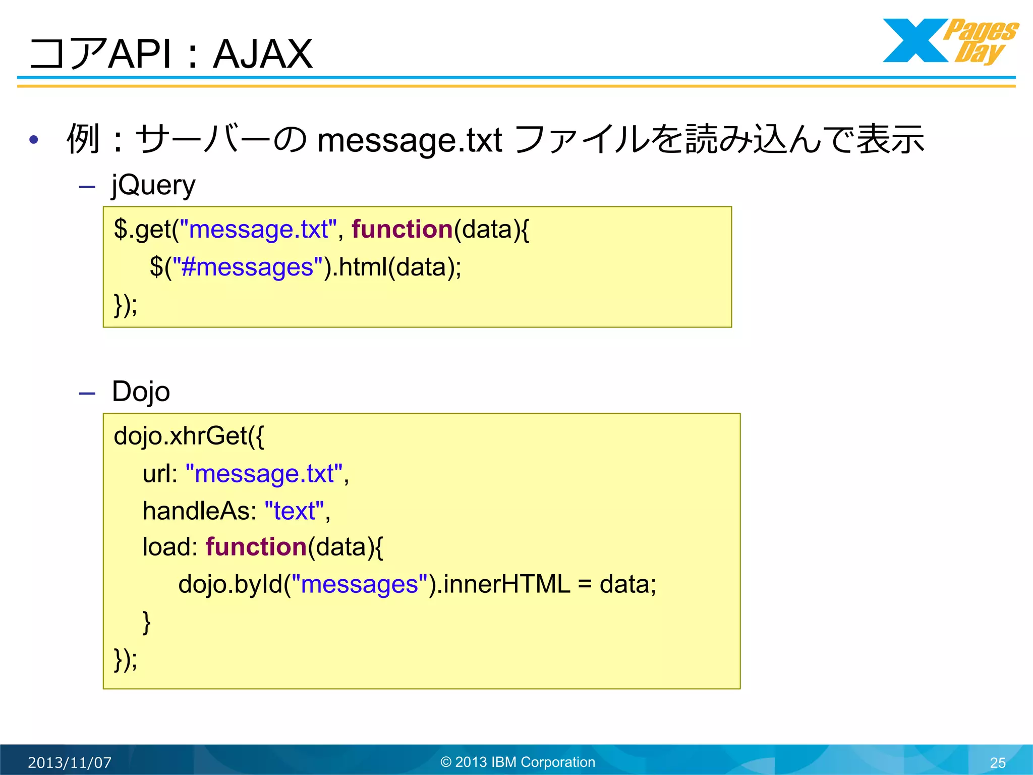 コアAPI：AJAX
•  例例：サーバーの message.txt ファイルを読み込んで表⽰示
–  jQuery
$.get("message.txt", function(data){
$("#messages").html(data);
});

–  Dojo
dojo.xhrGet({
url: "message.txt",
handleAs: "text",
load: function(data){
dojo.byId("messages").innerHTML = data;
}
});

2013/11/07

© 2013 IBM Corporation

25

 