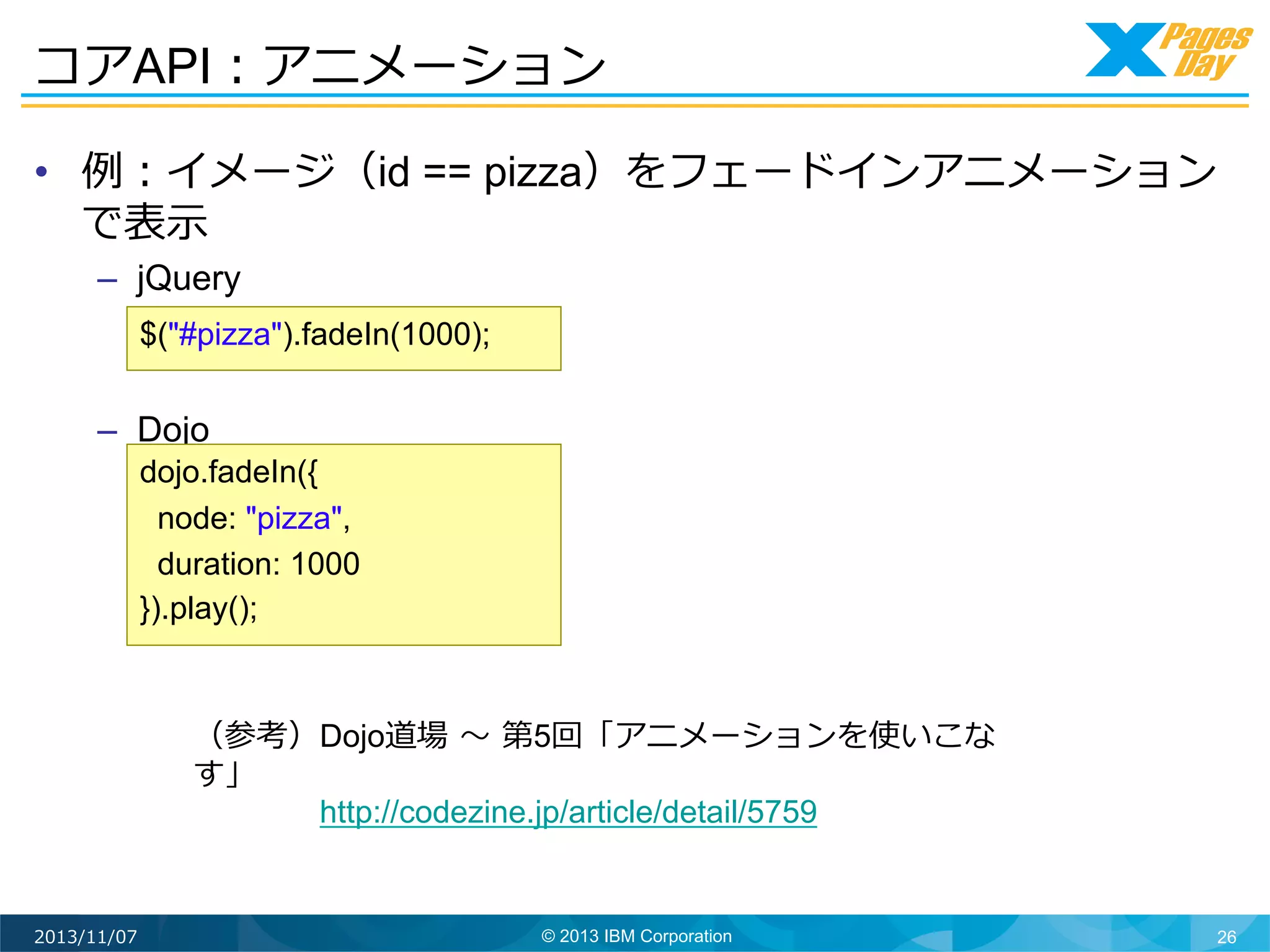コアAPI：アニメーション	
  
•  例例：イメージ（id == pizza）をフェードインアニメーション
で表⽰示
–  jQuery
$("#pizza").fadeIn(1000);

–  Dojo
dojo.fadeIn({
node: "pizza",
duration: 1000
}).play();

（参考）Dojo道場	
  〜～	
  第5回「アニメーションを使いこな
す」 　 　 　 　
 　 　 　 　http://codezine.jp/article/detail/5759

2013/11/07

© 2013 IBM Corporation

26

 