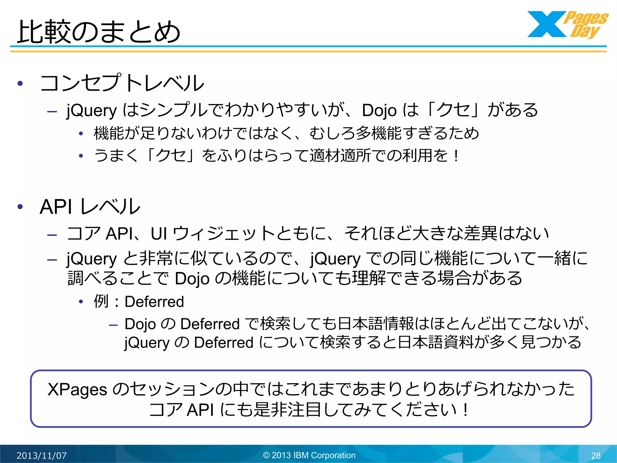 ⽐比較のまとめ	
  
•  コンセプトレベル

–  jQuery はシンプルでわかりやすいが、Dojo は「クセ」がある
•  機能が⾜足りないわけではなく、むしろ多機能すぎるため
•  うまく「クセ」をふりはらって適材適所での利利⽤用を！

•  API レベル

–  コア API、UI ウィジェットともに、それほど⼤大きな差異異はない
–  jQuery と⾮非常に似ているので、jQuery での同じ機能について⼀一緒に
調べることで Dojo の機能についても理理解できる場合がある

•  例例：Deferred
–  Dojo の Deferred で検索索しても⽇日本語情報はほとんど出てこないが、
jQuery の Deferred について検索索すると⽇日本語資料料が多く⾒見見つかる

XPages のセッションの中ではこれまであまりとりあげられなかった
コア API にも是⾮非注⽬目してみてください！	
  
2013/11/07

© 2013 IBM Corporation

28

 