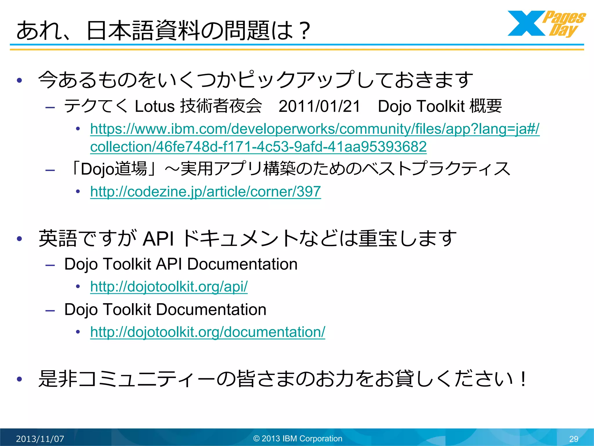 あれ、⽇日本語資料料の問題は？	
  
•  今あるものをいくつかピックアップしておきます

–  テクてく Lotus 技術者夜会 　2011/01/21 　Dojo Toolkit 概要
•  https://www.ibm.com/developerworks/community/files/app?lang=ja#/
collection/46fe748d-f171-4c53-9afd-41aa95393682

–  「Dojo道場」〜～実⽤用アプリ構築のためのベストプラクティス
•  http://codezine.jp/article/corner/397

•  英語ですが API ドキュメントなどは重宝します
–  Dojo Toolkit API Documentation
•  http://dojotoolkit.org/api/

–  Dojo Toolkit Documentation
•  http://dojotoolkit.org/documentation/

•  是⾮非コミュニティーの皆さまのお⼒力力をお貸しください！	
  
2013/11/07

© 2013 IBM Corporation

29

 