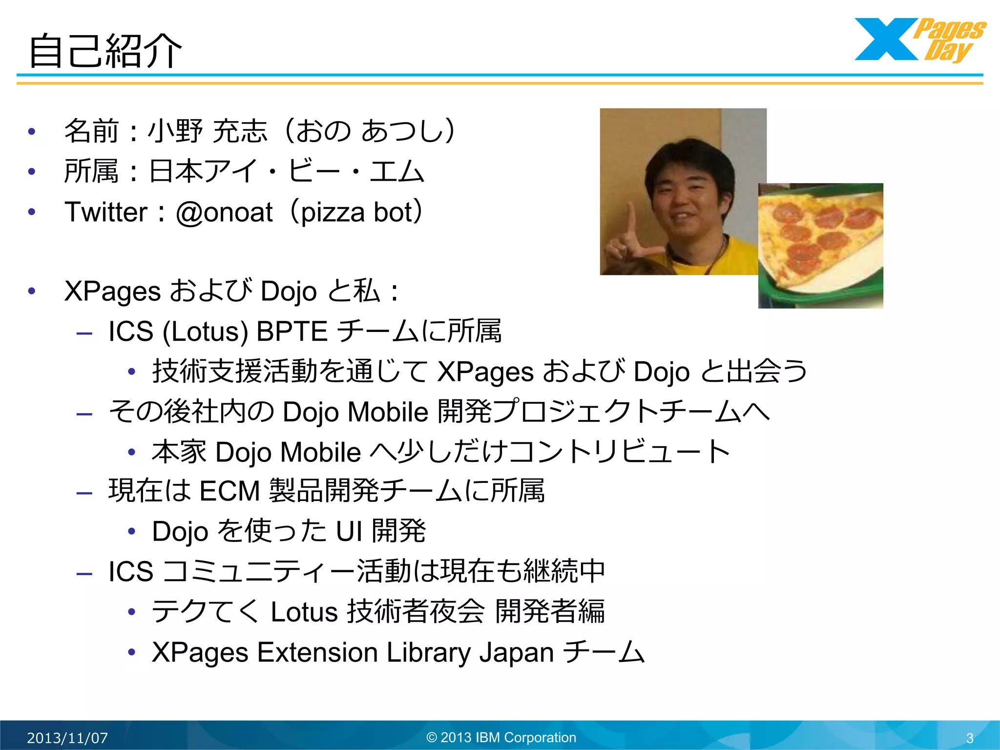 ⾃自⼰己紹介	
  
•  名前：⼩小野	
  充志（おの	
  あつし）
•  所属：⽇日本アイ・ビー・エム
•  Twitter：@onoat（pizza bot）
•  XPages および Dojo と私：
–  ICS (Lotus) BPTE チームに所属
•  技術⽀支援活動を通じて XPages および Dojo と出会う
–  その後社内の Dojo Mobile 開発プロジェクトチームへ
•  本家 Dojo Mobile へ少しだけコントリビュート
–  現在は ECM 製品開発チームに所属
•  Dojo を使った UI 開発
–  ICS コミュニティー活動は現在も継続中
•  テクてく Lotus 技術者夜会	
  開発者編
•  XPages Extension Library Japan チーム	
  
2013/11/07

© 2013 IBM Corporation

3

 