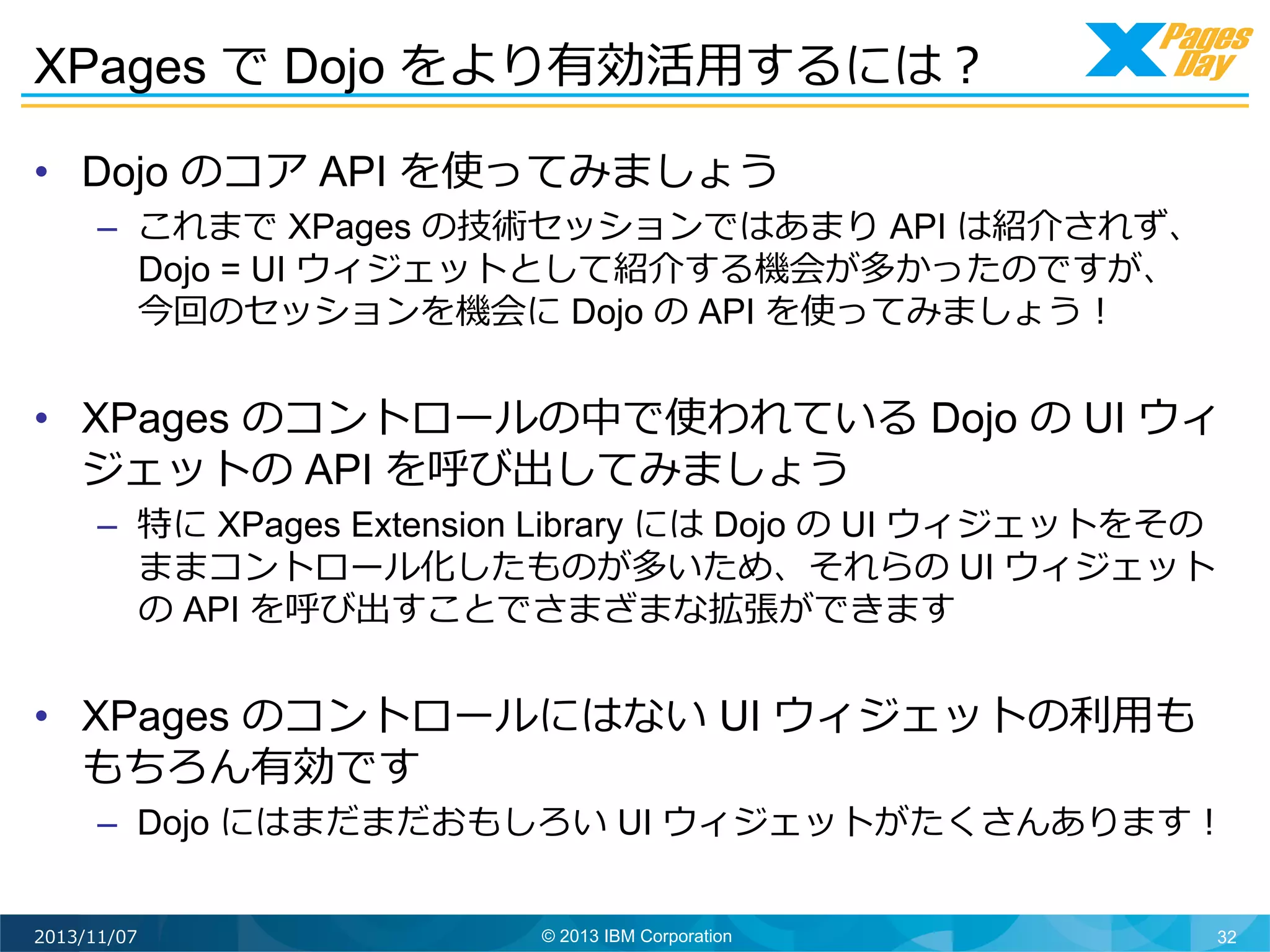 XPages で Dojo をより有効活⽤用するには？	
  
•  Dojo のコア API を使ってみましょう

–  これまで XPages の技術セッションではあまり API は紹介されず、
Dojo = UI ウィジェットとして紹介する機会が多かったのですが、
今回のセッションを機会に Dojo の API を使ってみましょう！

•  XPages のコントロールの中で使われている Dojo の UI ウィ
ジェットの API を呼び出してみましょう
–  特に XPages Extension Library には Dojo の UI ウィジェットをその
ままコントロール化したものが多いため、それらの UI ウィジェット
の API を呼び出すことでさまざまな拡張ができます

•  XPages のコントロールにはない UI ウィジェットの利利⽤用も
もちろん有効です

–  Dojo にはまだまだおもしろい UI ウィジェットがたくさんあります！	
  

2013/11/07

© 2013 IBM Corporation

32

 