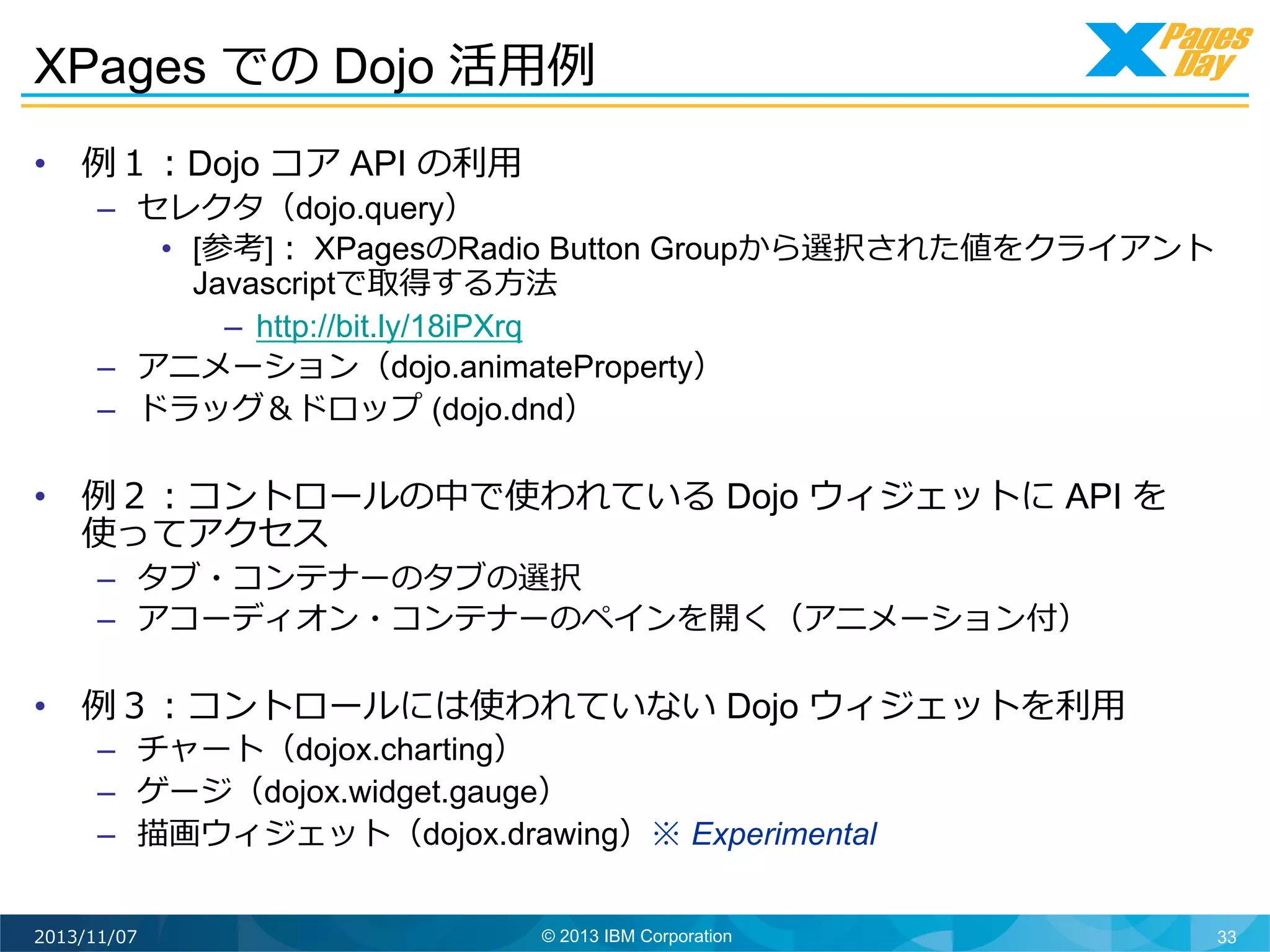 XPages での Dojo 活⽤用例例	
  
•  例例１：Dojo コア API の利利⽤用

–  セレクタ（dojo.query）
•  [参考]： XPagesのRadio Button Groupから選択された値をクライアント
Javascriptで取得する⽅方法
–  http://bit.ly/18iPXrq
–  アニメーション（dojo.animateProperty）
–  ドラッグ＆ドロップ (dojo.dnd）

•  例例２：コントロールの中で使われている Dojo ウィジェットに API を
使ってアクセス
–  タブ・コンテナーのタブの選択
–  アコーディオン・コンテナーのペインを開く（アニメーション付）

•  例例３：コントロールには使われていない Dojo ウィジェットを利利⽤用
–  チャート（dojox.charting）
–  ゲージ（dojox.widget.gauge）
–  描画ウィジェット（dojox.drawing）※ Experimental

2013/11/07

© 2013 IBM Corporation

33

 
