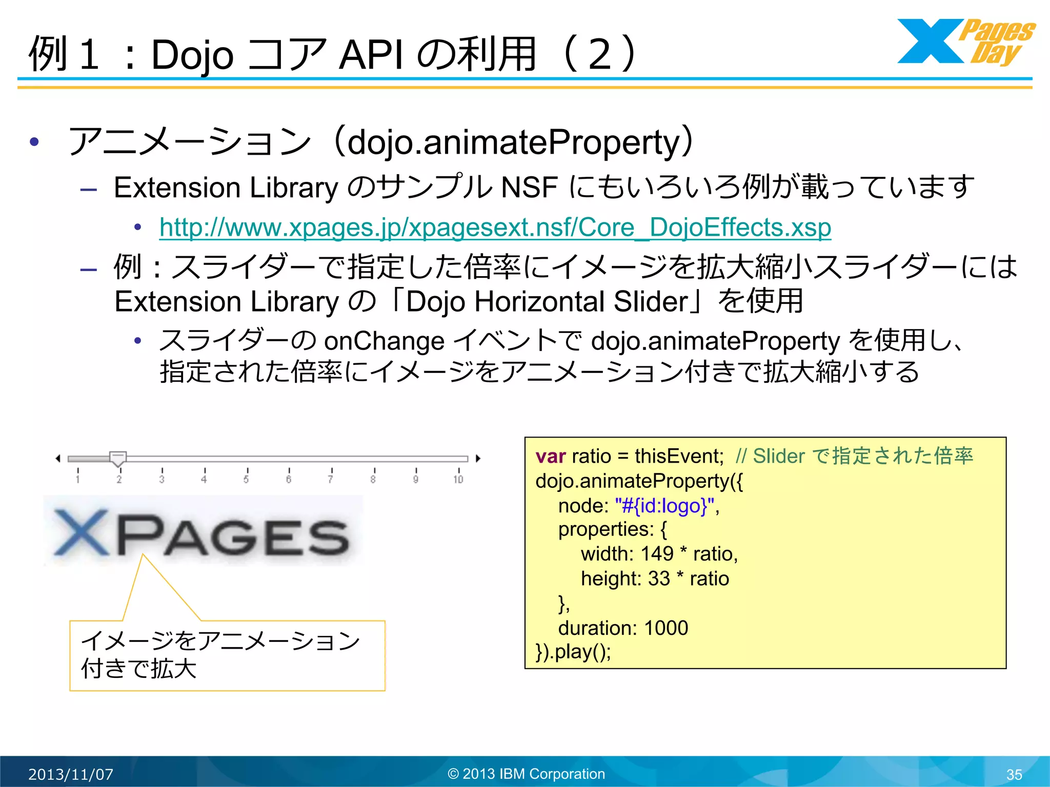 例例１：Dojo コア API の利利⽤用（２）	
  
•  アニメーション（dojo.animateProperty）

–  Extension Library のサンプル NSF にもいろいろ例例が載っています
•  http://www.xpages.jp/xpagesext.nsf/Core_DojoEffects.xsp

–  例例：スライダーで指定した倍率率率にイメージを拡⼤大縮⼩小スライダーには
Extension Library の「Dojo Horizontal Slider」を使⽤用
•  スライダーの onChange イベントで dojo.animateProperty を使⽤用し、
指定された倍率率率にイメージをアニメーション付きで拡⼤大縮⼩小する

イメージをアニメーション
付きで拡⼤大	
  

2013/11/07

var ratio = thisEvent; // Slider で指定された倍率
dojo.animateProperty({
node: "#{id:logo}",
properties: {
width: 149 * ratio,
height: 33 * ratio
},
duration: 1000
}).play();

© 2013 IBM Corporation

35

 