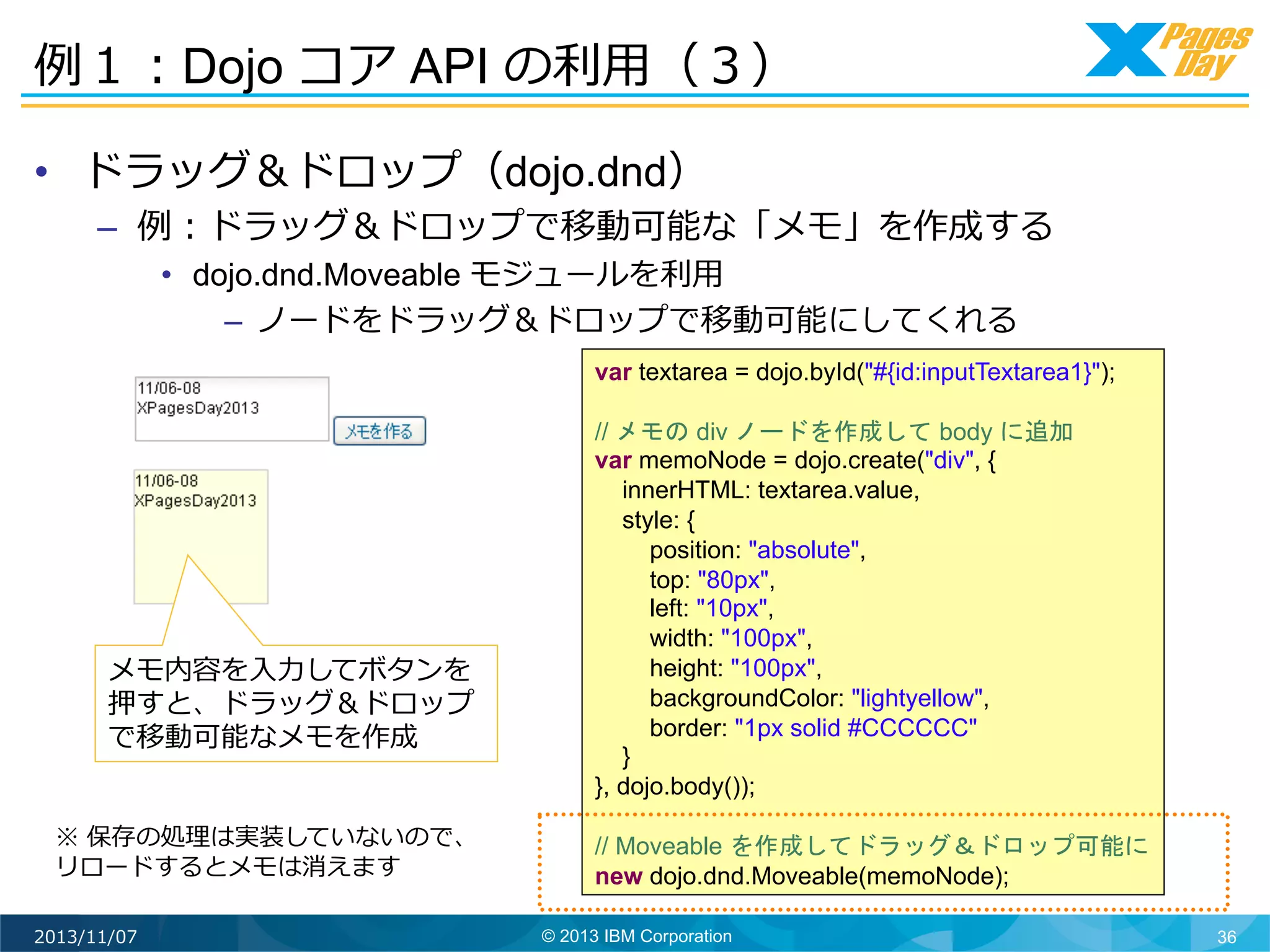 例例１：Dojo コア API の利利⽤用（３）	
  
•  ドラッグ＆ドロップ（dojo.dnd）

–  例例：ドラッグ＆ドロップで移動可能な「メモ」を作成する
•  dojo.dnd.Moveable モジュールを利利⽤用
–  ノードをドラッグ＆ドロップで移動可能にしてくれる	
  

var textarea = dojo.byId("#{id:inputTextarea1}");

メモ内容を⼊入⼒力力してボタンを
押すと、ドラッグ＆ドロップ
で移動可能なメモを作成	
  
※ 保存の処理理は実装していないので、
リロードするとメモは消えます	
  
2013/11/07

// メモの div ノードを作成して body に追加
var memoNode = dojo.create("div", {
innerHTML: textarea.value,
style: {
position: "absolute",
top: "80px",
left: "10px",
width: "100px",
height: "100px",
backgroundColor: "lightyellow",
border: "1px solid #CCCCCC"
}
}, dojo.body());
// Moveable を作成してドラッグ＆ドロップ可能に
new dojo.dnd.Moveable(memoNode);
© 2013 IBM Corporation

36

 