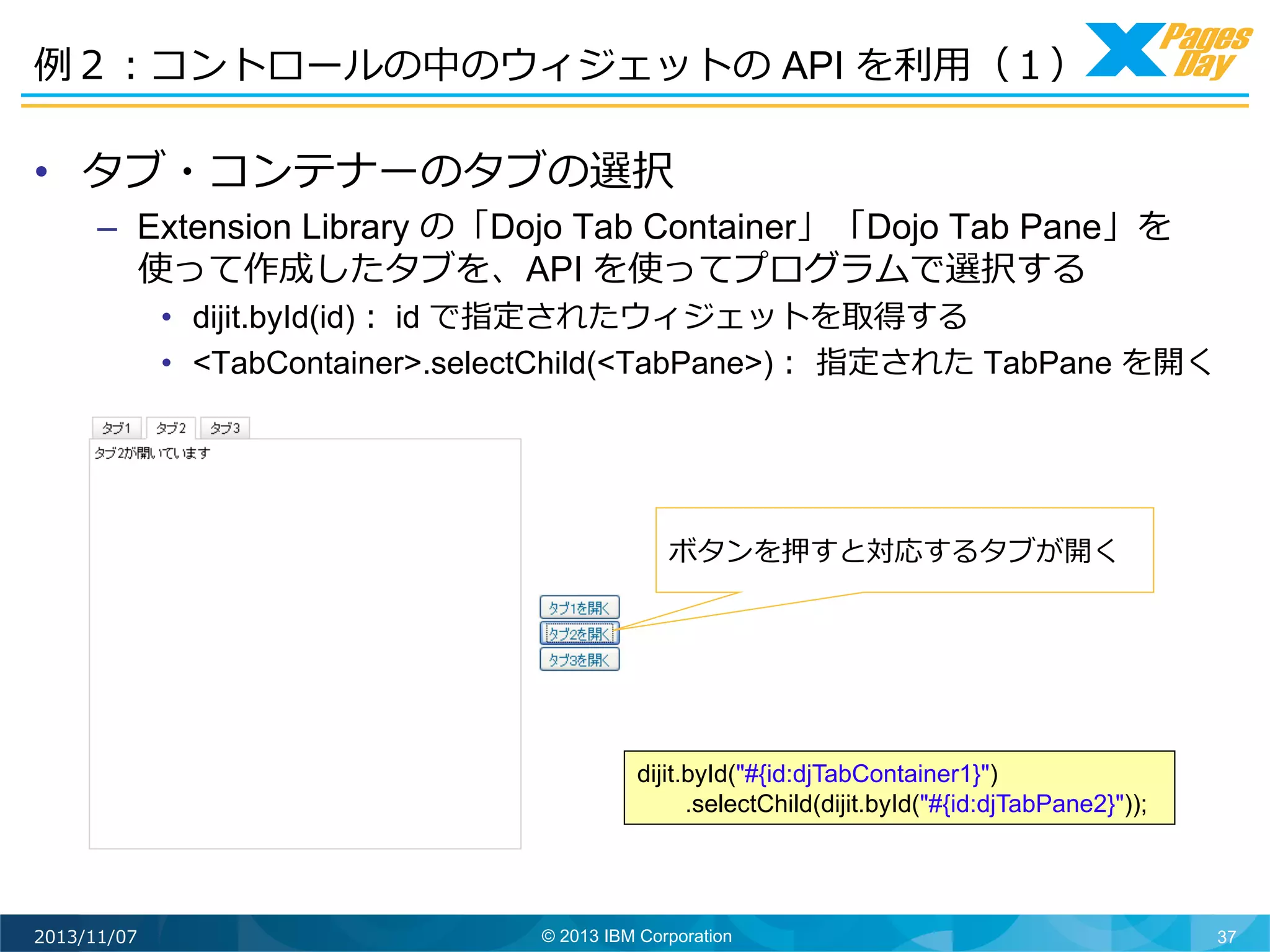 例例２：コントロールの中のウィジェットの API を利利⽤用（１）	
  

•  タブ・コンテナーのタブの選択

–  Extension Library の「Dojo Tab Container」「Dojo Tab Pane」を
使って作成したタブを、API を使ってプログラムで選択する

•  dijit.byId(id)： id で指定されたウィジェットを取得する
•  <TabContainer>.selectChild(<TabPane>)：	
  指定された TabPane を開く	
  

ボタンを押すと対応するタブが開く	
  

dijit.byId("#{id:djTabContainer1}")
.selectChild(dijit.byId("#{id:djTabPane2}"));

2013/11/07

© 2013 IBM Corporation

37

 