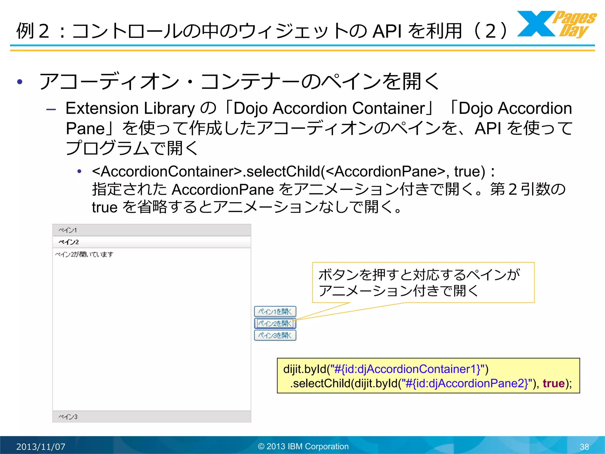 例例２：コントロールの中のウィジェットの API を利利⽤用（２）	
  

•  アコーディオン・コンテナーのペインを開く

–  Extension Library の「Dojo Accordion Container」「Dojo Accordion
Pane」を使って作成したアコーディオンのペインを、API を使って
プログラムで開く
•  <AccordionContainer>.selectChild(<AccordionPane>, true)：
指定された AccordionPane をアニメーション付きで開く。第２引数の
true を省省略略するとアニメーションなしで開く。

ボタンを押すと対応するペインが
アニメーション付きで開く	
  

dijit.byId("#{id:djAccordionContainer1}")
.selectChild(dijit.byId("#{id:djAccordionPane2}"), true);

2013/11/07

© 2013 IBM Corporation

38

 