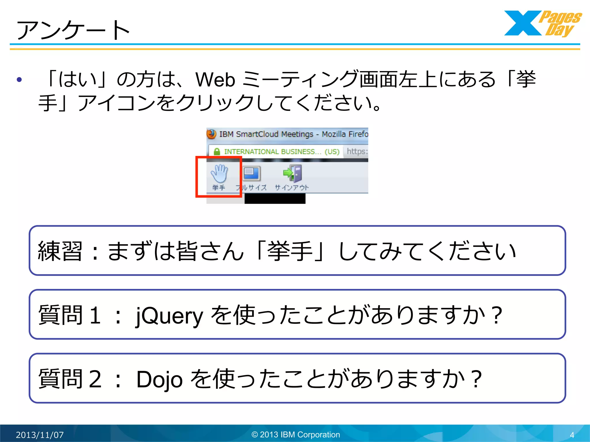 アンケート	
  
•  「はい」の⽅方は、Web ミーティング画⾯面左上にある「挙
⼿手」アイコンをクリックしてください。

練習：まずは皆さん「挙⼿手」してみてください	
  
質問１： jQuery を使ったことがありますか？	
  
質問２： Dojo を使ったことがありますか？	
  
2013/11/07

© 2013 IBM Corporation

4

 