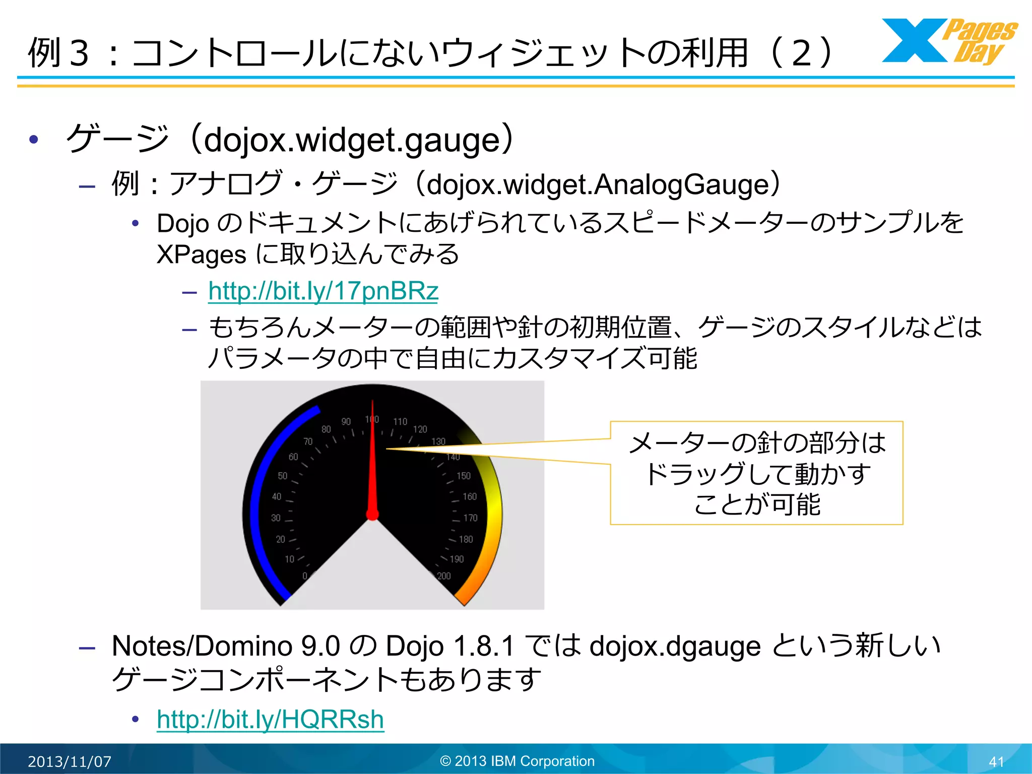 例例３：コントロールにないウィジェットの利利⽤用（２）	
  
•  ゲージ（dojox.widget.gauge）

–  例例：アナログ・ゲージ（dojox.widget.AnalogGauge）

•  Dojo のドキュメントにあげられているスピードメーターのサンプルを
XPages に取り込んでみる
–  http://bit.ly/17pnBRz
–  もちろんメーターの範囲や針の初期位置、ゲージのスタイルなどは
パラメータの中で⾃自由にカスタマイズ可能
メーターの針の部分は
ドラッグして動かす
ことが可能	
  

–  Notes/Domino 9.0 の Dojo 1.8.1 では dojox.dgauge という新しい
ゲージコンポーネントもあります
•  http://bit.ly/HQRRsh
2013/11/07

© 2013 IBM Corporation

41

 