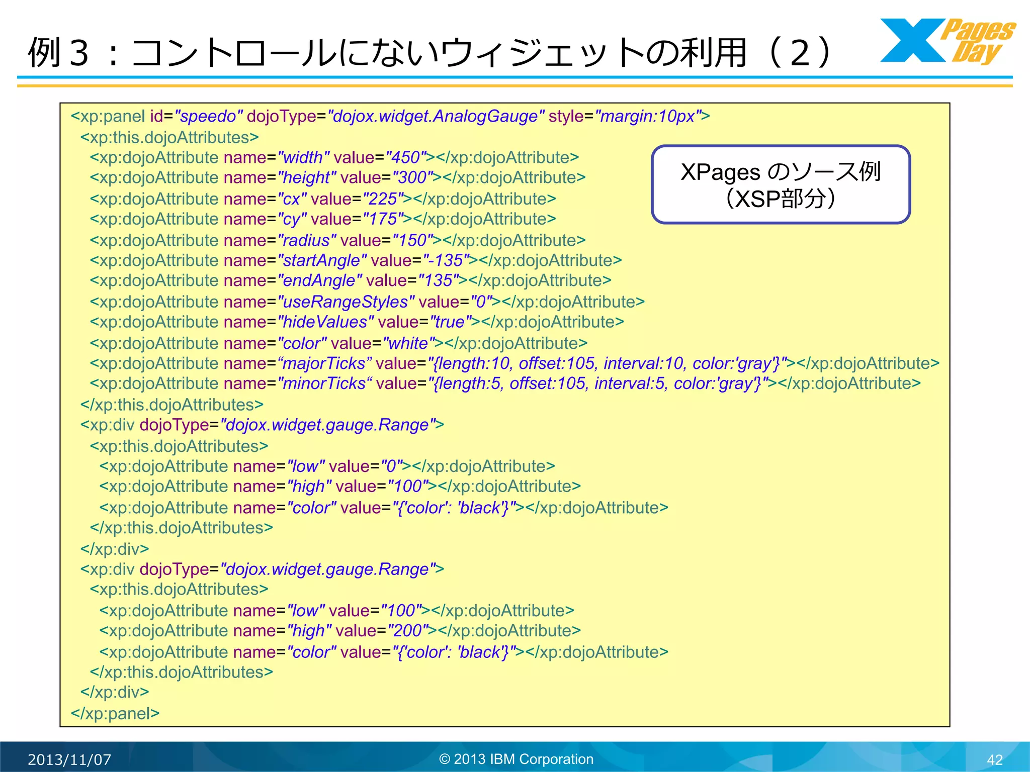 例例３：コントロールにないウィジェットの利利⽤用（２）	
  
<xp:panel id="speedo" dojoType="dojox.widget.AnalogGauge" style="margin:10px">
<xp:this.dojoAttributes>
<xp:dojoAttribute name="width" value="450"></xp:dojoAttribute>
XPages のソース例例
<xp:dojoAttribute name="height" value="300"></xp:dojoAttribute>
<xp:dojoAttribute name="cx" value="225"></xp:dojoAttribute>
（XSP部分）	
  
<xp:dojoAttribute name="cy" value="175"></xp:dojoAttribute>
<xp:dojoAttribute name="radius" value="150"></xp:dojoAttribute>
<xp:dojoAttribute name="startAngle" value="-135"></xp:dojoAttribute>
<xp:dojoAttribute name="endAngle" value="135"></xp:dojoAttribute>
<xp:dojoAttribute name="useRangeStyles" value="0"></xp:dojoAttribute>
<xp:dojoAttribute name="hideValues" value="true"></xp:dojoAttribute>
<xp:dojoAttribute name="color" value="white"></xp:dojoAttribute>
<xp:dojoAttribute name=“majorTicks” value="{length:10, offset:105, interval:10, color:'gray'}"></xp:dojoAttribute>
<xp:dojoAttribute name="minorTicks“ value="{length:5, offset:105, interval:5, color:'gray'}"></xp:dojoAttribute>
</xp:this.dojoAttributes>
<xp:div dojoType="dojox.widget.gauge.Range">
<xp:this.dojoAttributes>
<xp:dojoAttribute name="low" value="0"></xp:dojoAttribute>
<xp:dojoAttribute name="high" value="100"></xp:dojoAttribute>
<xp:dojoAttribute name="color" value="{'color': 'black'}"></xp:dojoAttribute>
</xp:this.dojoAttributes>
</xp:div>
<xp:div dojoType="dojox.widget.gauge.Range">
<xp:this.dojoAttributes>
<xp:dojoAttribute name="low" value="100"></xp:dojoAttribute>
<xp:dojoAttribute name="high" value="200"></xp:dojoAttribute>
<xp:dojoAttribute name="color" value="{'color': 'black'}"></xp:dojoAttribute>
</xp:this.dojoAttributes>
</xp:div>
</xp:panel>
2013/11/07

© 2013 IBM Corporation

42

 