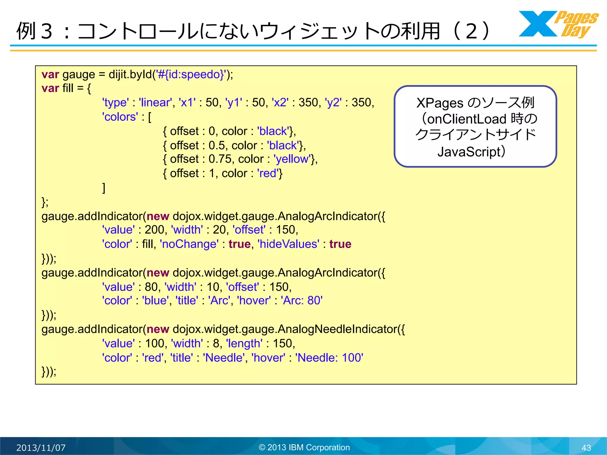 例例３：コントロールにないウィジェットの利利⽤用（２）	
  
var gauge = dijit.byId('#{id:speedo}');
var fill = {
'type' : 'linear', 'x1' : 50, 'y1' : 50, 'x2' : 350, 'y2' : 350,
XPages のソース例例
'colors' : [
（onClientLoad 時の
{ offset : 0, color : 'black'},
クライアントサイド
{ offset : 0.5, color : 'black'},
JavaScript）	
  
{ offset : 0.75, color : 'yellow'},
{ offset : 1, color : 'red'}
]
};
gauge.addIndicator(new dojox.widget.gauge.AnalogArcIndicator({
'value' : 200, 'width' : 20, 'offset' : 150,
'color' : fill, 'noChange' : true, 'hideValues' : true
}));
gauge.addIndicator(new dojox.widget.gauge.AnalogArcIndicator({
'value' : 80, 'width' : 10, 'offset' : 150,
'color' : 'blue', 'title' : 'Arc', 'hover' : 'Arc: 80'
}));
gauge.addIndicator(new dojox.widget.gauge.AnalogNeedleIndicator({
'value' : 100, 'width' : 8, 'length' : 150,
'color' : 'red', 'title' : 'Needle', 'hover' : 'Needle: 100'
}));

2013/11/07

© 2013 IBM Corporation

43

 