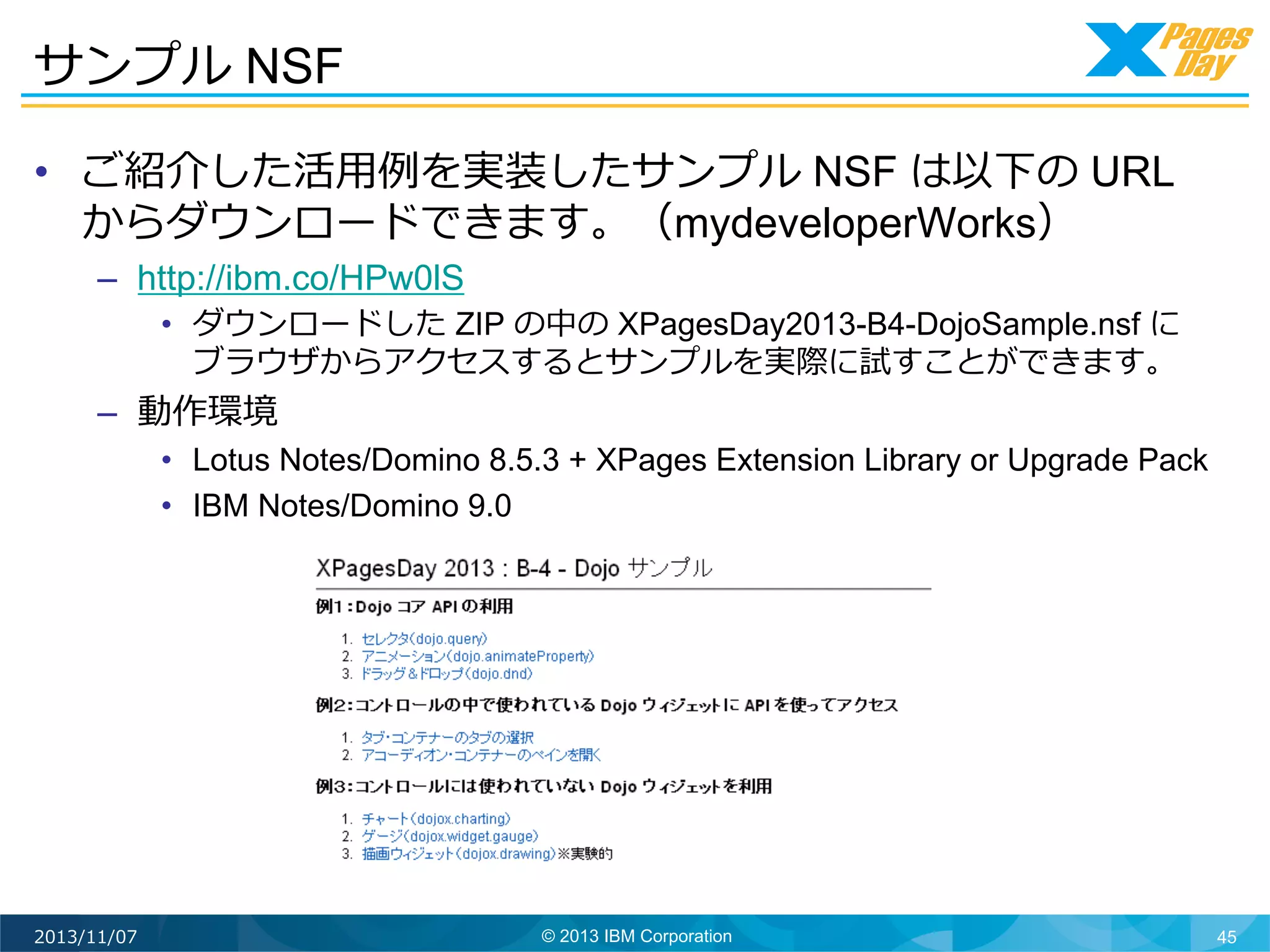 サンプル NSF
•  ご紹介した活⽤用例例を実装したサンプル NSF は以下の URL
からダウンロードできます。（mydeveloperWorks）
–  http://ibm.co/HPw0lS
•  ダウンロードした ZIP の中の XPagesDay2013-B4-DojoSample.nsf に
ブラウザからアクセスするとサンプルを実際に試すことができます。

–  動作環境

•  Lotus Notes/Domino 8.5.3 + XPages Extension Library or Upgrade Pack
•  IBM Notes/Domino 9.0

2013/11/07

© 2013 IBM Corporation

45

 