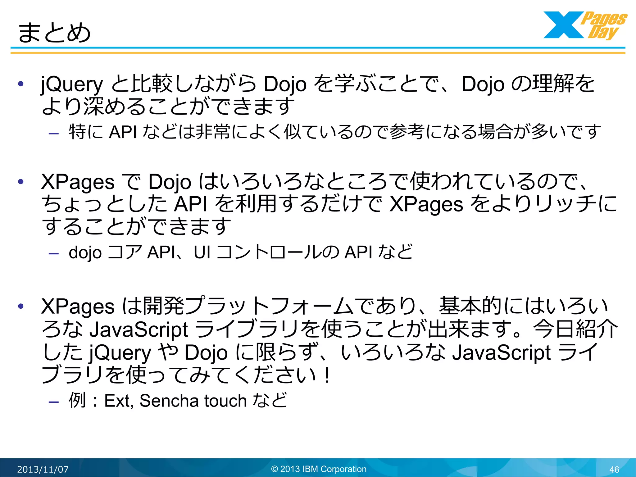 まとめ	
  
•  jQuery と⽐比較しながら Dojo を学ぶことで、Dojo の理理解を
より深めることができます

–  特に API などは⾮非常によく似ているので参考になる場合が多いです

•  XPages で Dojo はいろいろなところで使われているので、
ちょっとした API を利利⽤用するだけで XPages をよりリッチに
することができます
–  dojo コア API、UI コントロールの API など

•  XPages は開発プラットフォームであり、基本的にはいろい
ろな JavaScript ライブラリを使うことが出来ます。今⽇日紹介
した jQuery や Dojo に限らず、いろいろな JavaScript ライ
ブラリを使ってみてください！
–  例例：Ext, Sencha touch など

2013/11/07

© 2013 IBM Corporation

46

 