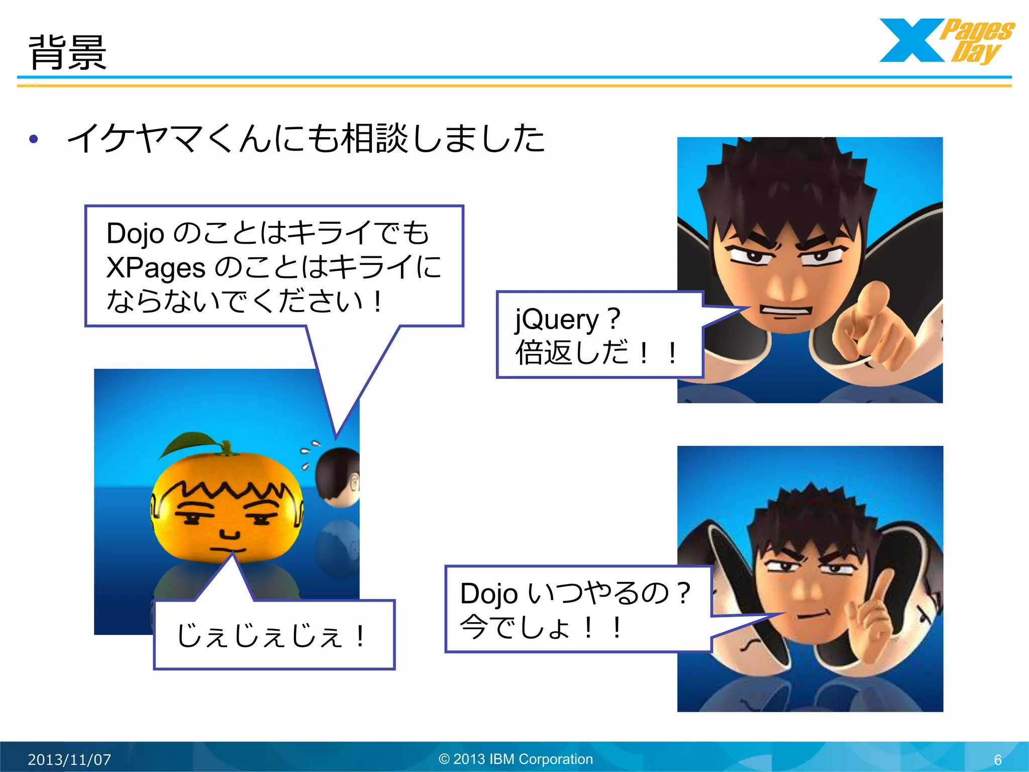背景	
  
•  イケヤマくんにも相談しました	
  
Dojo のことはキライでも
XPages のことはキライに
ならないでください！	
  

じぇじぇじぇ！	
  

2013/11/07

jQuery？
倍返しだ！！	
  

Dojo いつやるの？
今でしょ！！	
  

© 2013 IBM Corporation

6

 