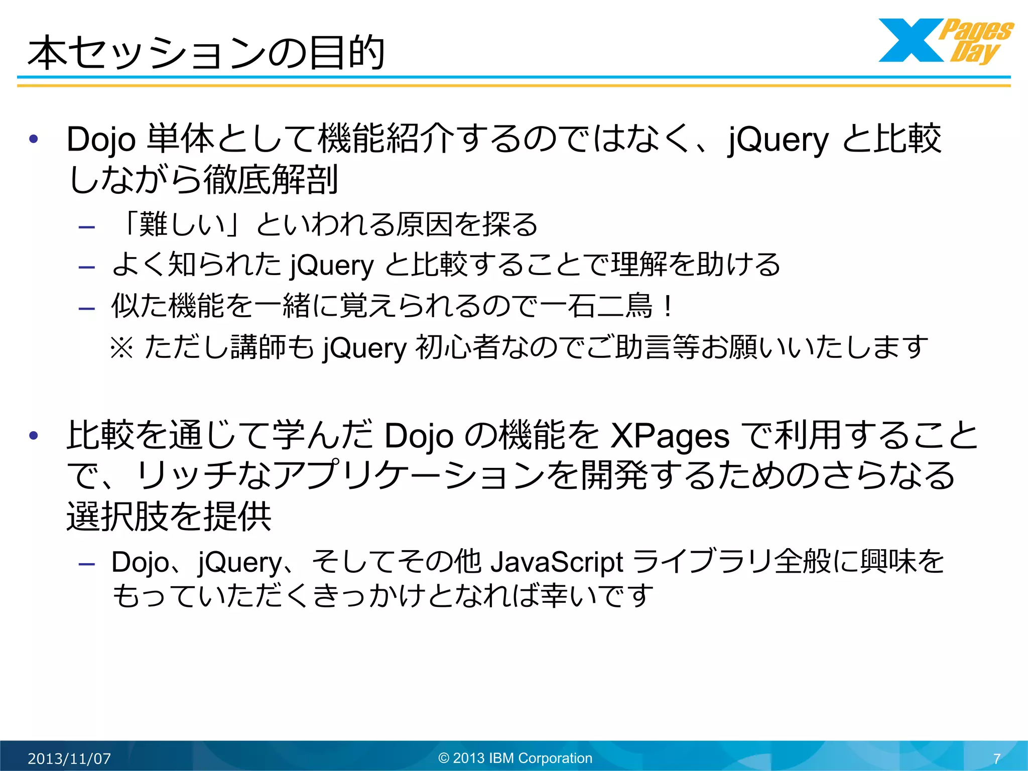 本セッションの⽬目的	
  
•  Dojo 単体として機能紹介するのではなく、jQuery と⽐比較
しながら徹底解剖
–  「難しい」といわれる原因を探る
–  よく知られた jQuery と⽐比較することで理理解を助ける
–  似た機能を⼀一緒に覚えられるので⼀一⽯石⼆二⿃鳥！
 　※ ただし講師も jQuery 初⼼心者なのでご助⾔言等お願いいたします

•  ⽐比較を通じて学んだ Dojo の機能を XPages で利利⽤用すること
で、リッチなアプリケーションを開発するためのさらなる
選択肢を提供
–  Dojo、jQuery、そしてその他 JavaScript ライブラリ全般に興味を
もっていただくきっかけとなれば幸いです	
  

2013/11/07

© 2013 IBM Corporation

7

 