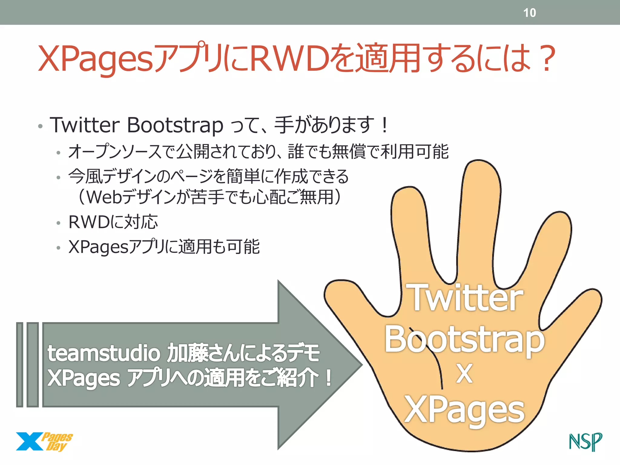 10

XPagesアプリにRWDを適用するには？
• Twitter Bootstrap って、手があります！
• オープンソースで公開されており、誰でも無償で利用可能
• 今風デザインのページを簡単に作成できる
（Webデザインが苦手でも心配ご無用）
• RWDに対応
• XPagesアプリに適用も可能

 