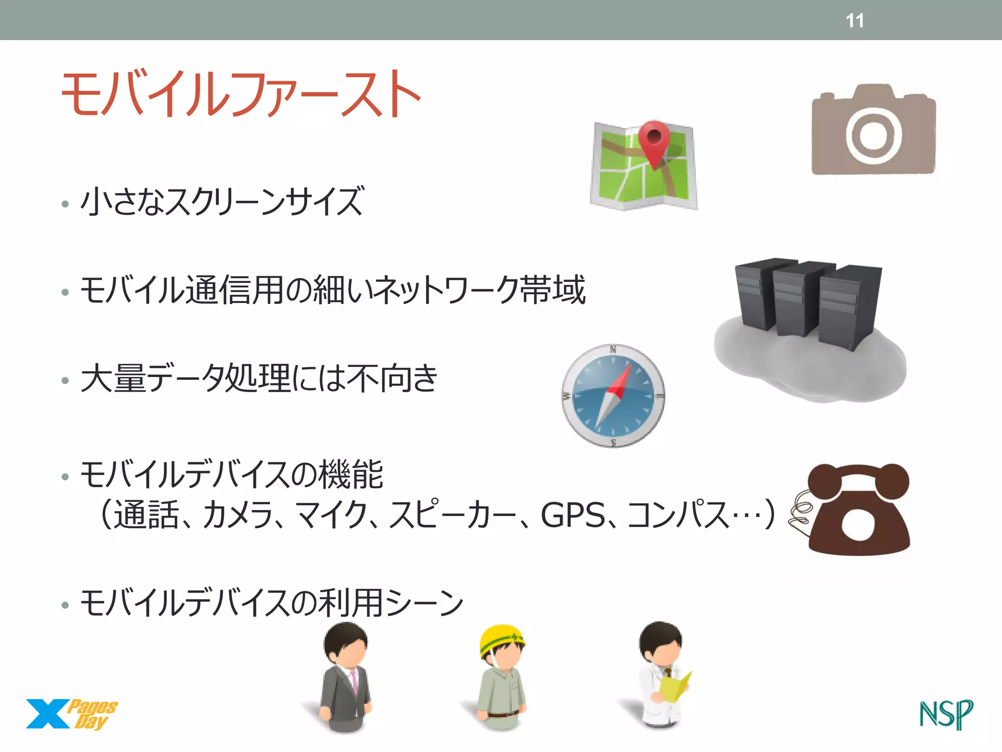 11

モバイルファースト
• 小さなスクリーンサイズ
• モバイル通信用の細いネットワーク帯域
• 大量データ処理には不向き
• モバイルデバイスの機能

（通話、カメラ、マイク、スピーカー、GPS、コンパス…）

• モバイルデバイスの利用シーン

 