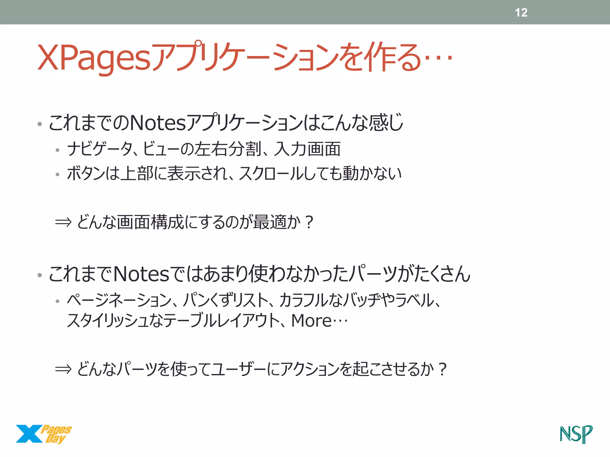 12

XPagesアプリケーションを作る…
• これまでのNotesアプリケーションはこんな感じ
• ナビゲータ、ビューの左右分割、入力画面
• ボタンは上部に表示され、スクロールしても動かない
⇒ どんな画面構成にするのが最適か？

• これまでNotesではあまり使わなかったパーツがたくさん
• ページネーション、パンくずリスト、カラフルなバッヂやラベル、
スタイリッシュなテーブルレイアウト、More…
⇒ どんなパーツを使ってユーザーにアクションを起こさせるか？

 