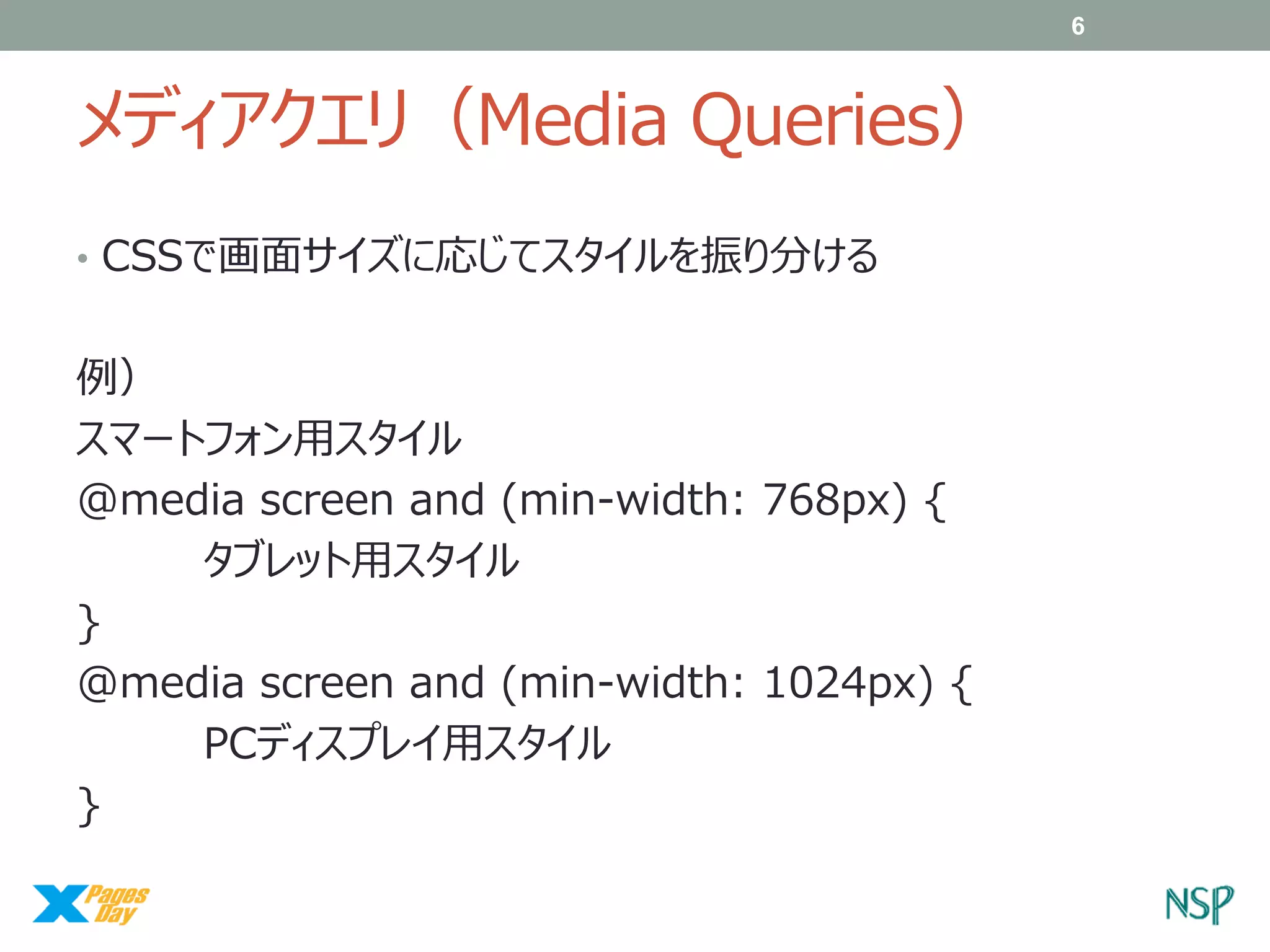 6

メディアクエリ（Media Queries）
• CSSで画面サイズに応じてスタイルを振り分ける

例）
スマートフォン用スタイル
@media screen and (min-width: 768px) {
タブレット用スタイル
}
@media screen and (min-width: 1024px) {
PCディスプレイ用スタイル
}

 