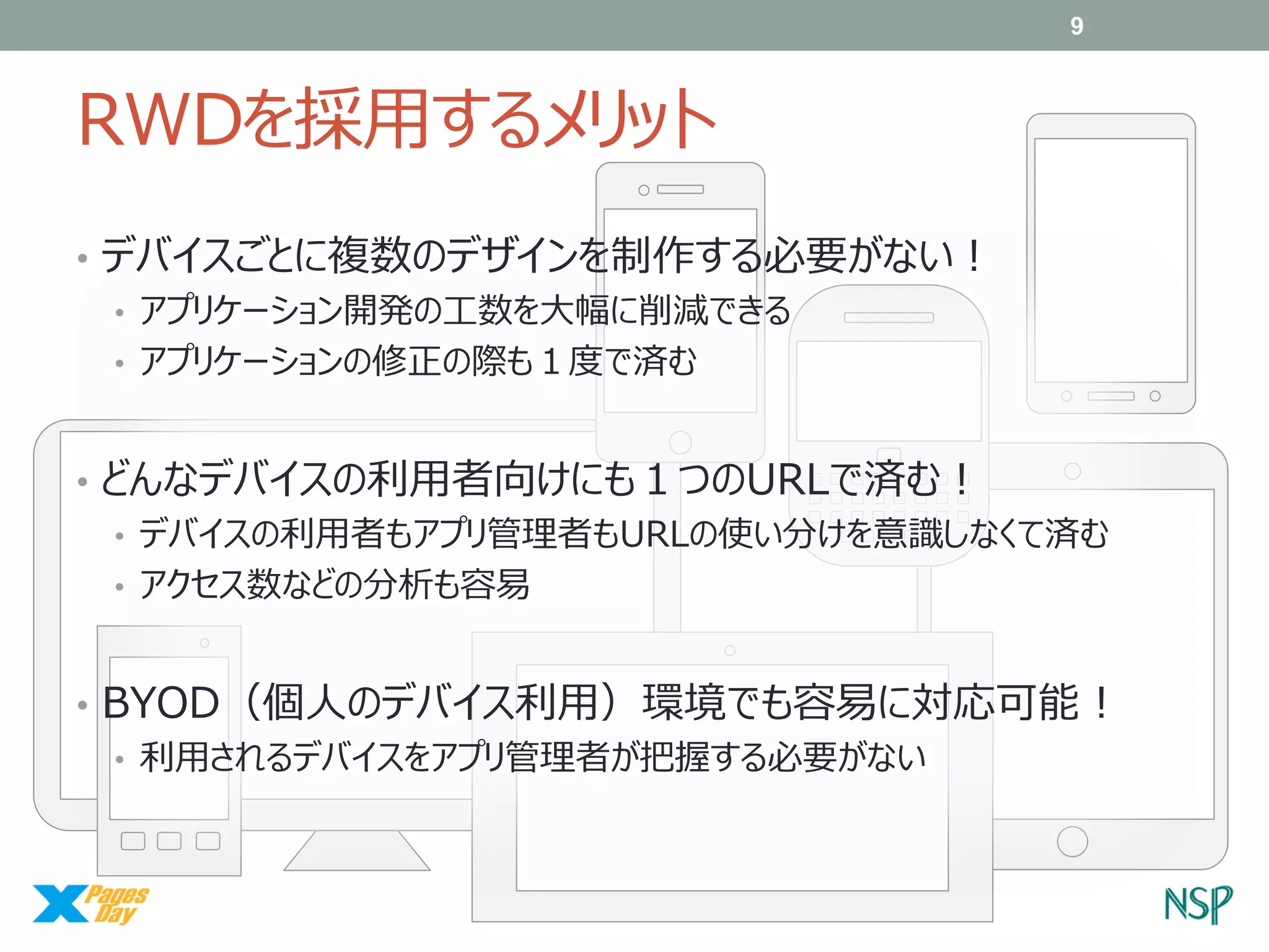 9

RWDを採用するメリット
• デバイスごとに複数のデザインを制作する必要がない！
• アプリケーション開発の工数を大幅に削減できる
• アプリケーションの修正の際も１度で済む
□□□□□□□□
• どんなデバイスの利用者向けにも１つのURLで済む！
□□□□□□□□
□□□□□□□□
□□□□□
• デバイスの利用者もアプリ管理者もURLの使い分けを意識しなくて済む
• アクセス数などの分析も容易

• BYOD（個人のデバイス利用）環境でも容易に対応可能！
• 利用されるデバイスをアプリ管理者が把握する必要がない

 