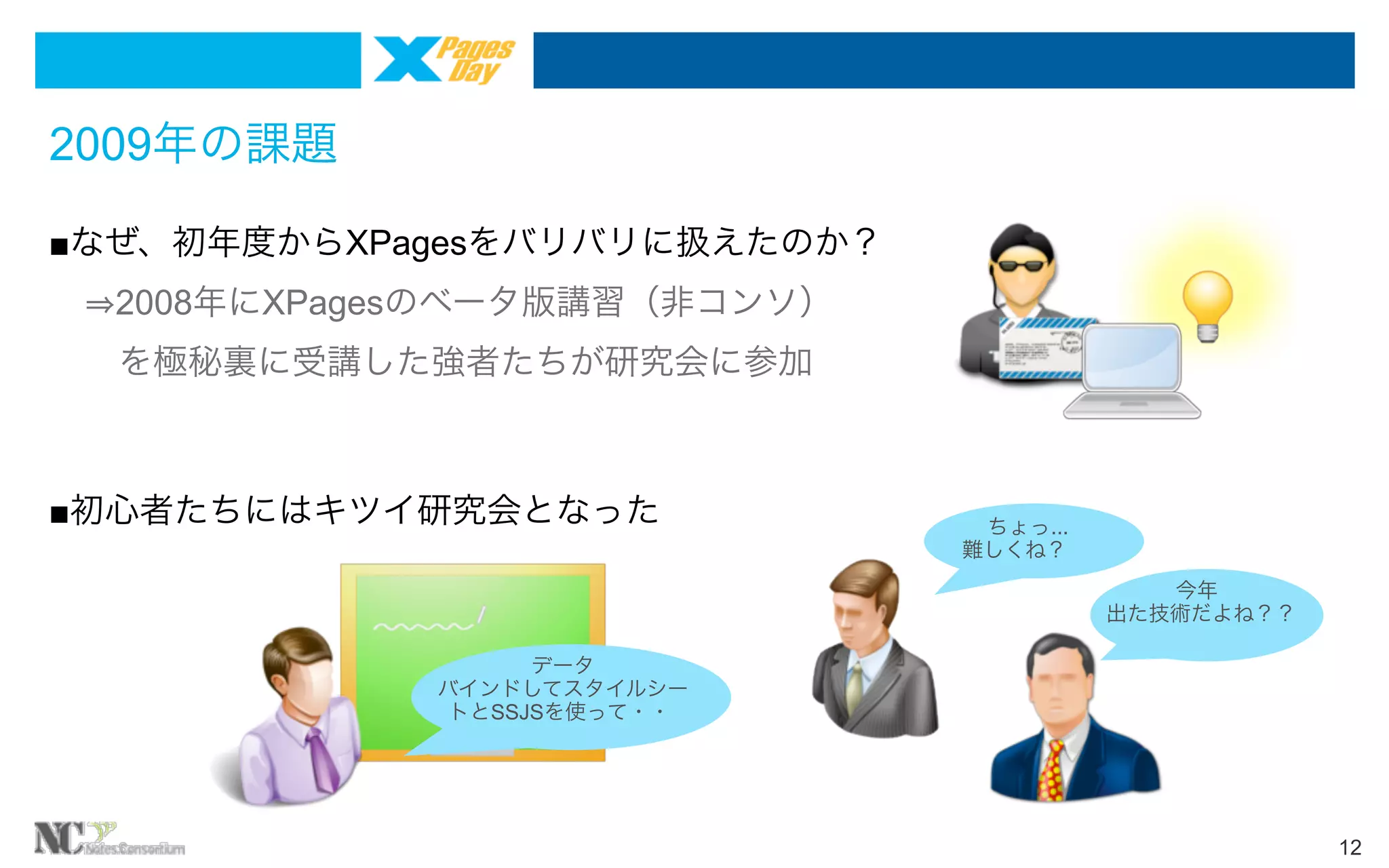 2009年の課題
■なぜ、初年度からXPagesをバリバリに扱えたのか？
  2008年にXPagesのベータ版講習（非コンソ）
  を極秘裏に受講した強者たちが研究会に参加

■初心者たちにはキツイ研究会となった
 

ちょっ...
難しくね？
今年
出た技術だよね？？

データ
バインドしてスタイルシー
トとSSJSを使って・・

12

 