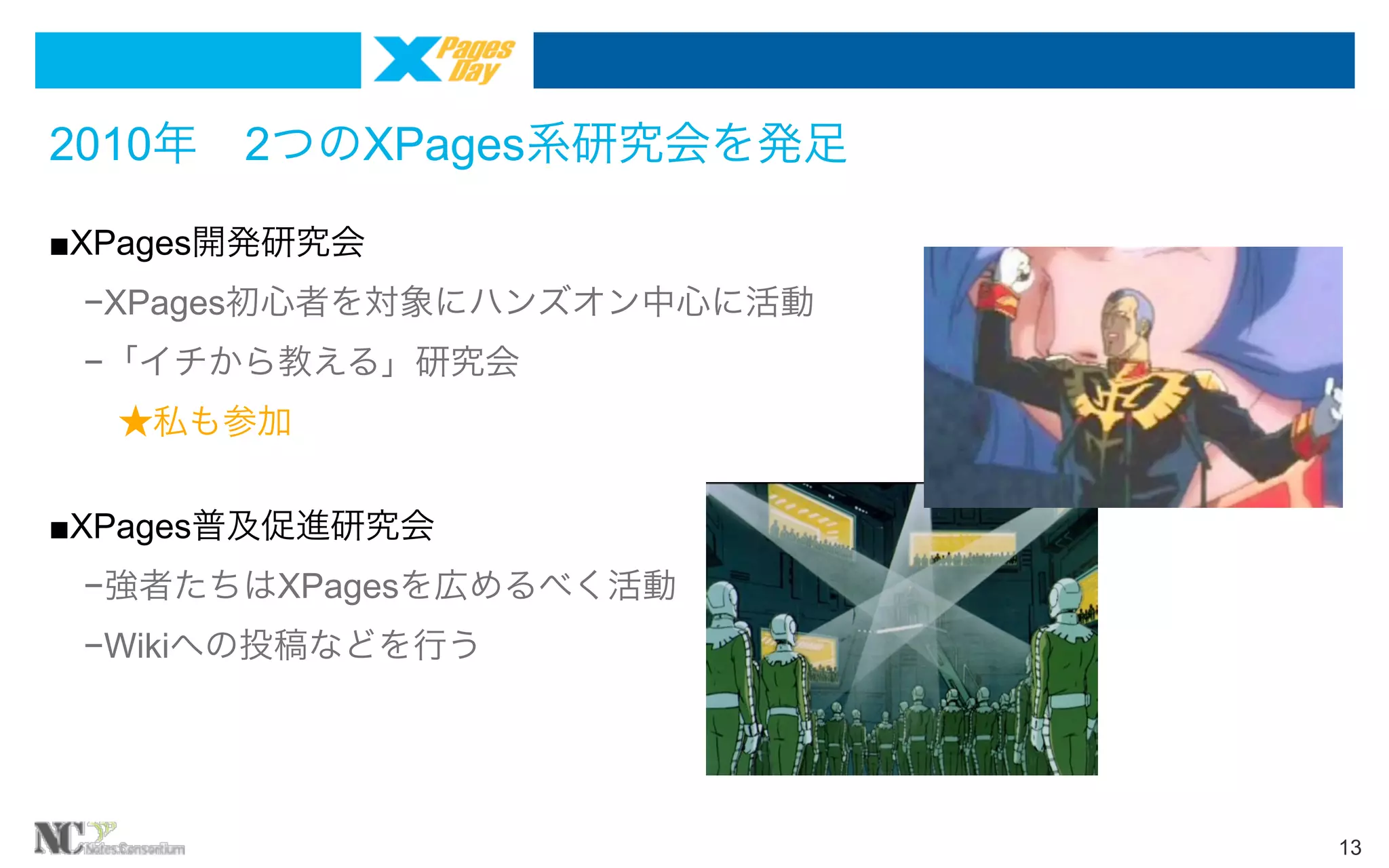 2010年 2つのXPages系研究会を発足
■XPages開発研究会
 −XPages初心者を対象にハンズオン中心に活動
 −「イチから教える」研究会
  ★私も参加
■XPages普及促進研究会
 −強者たちはXPagesを広めるべく活動
 −Wikiへの投稿などを行う

13

 