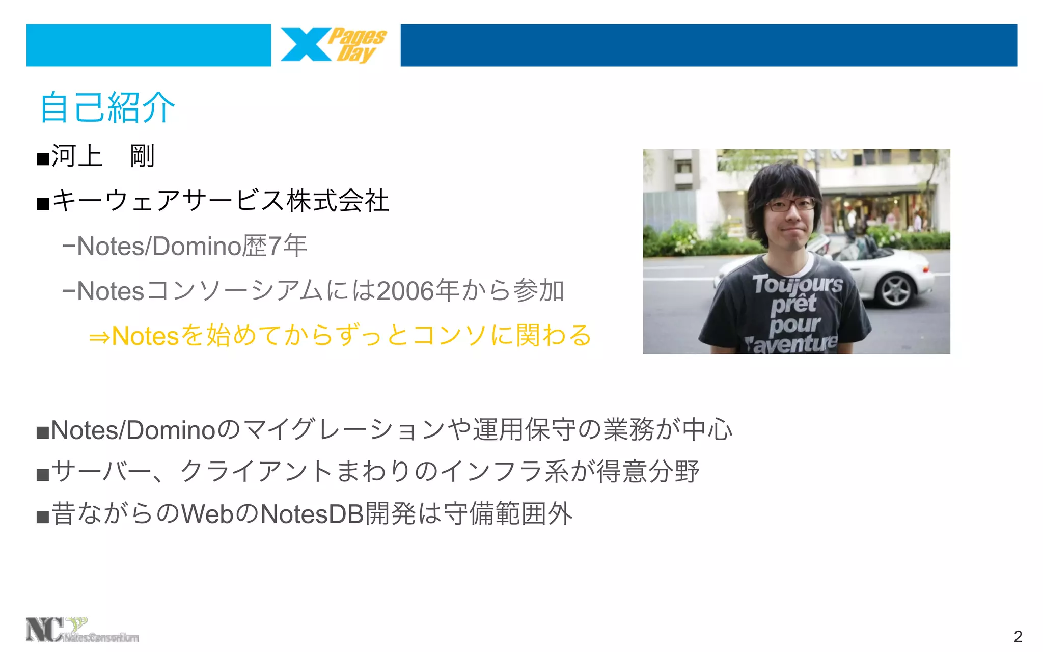 自己紹介
■河上 剛
■キーウェアサービス株式会社
 −Notes/Domino歴7年
 −Notesコンソーシアムには2006年から参加
   Notesを始めてからずっとコンソに関わる
■Notes/Dominoのマイグレーションや運用保守の業務が中心
■サーバー、クライアントまわりのインフラ系が得意分野
■昔ながらのWebのNotesDB開発は守備範囲外

2

 