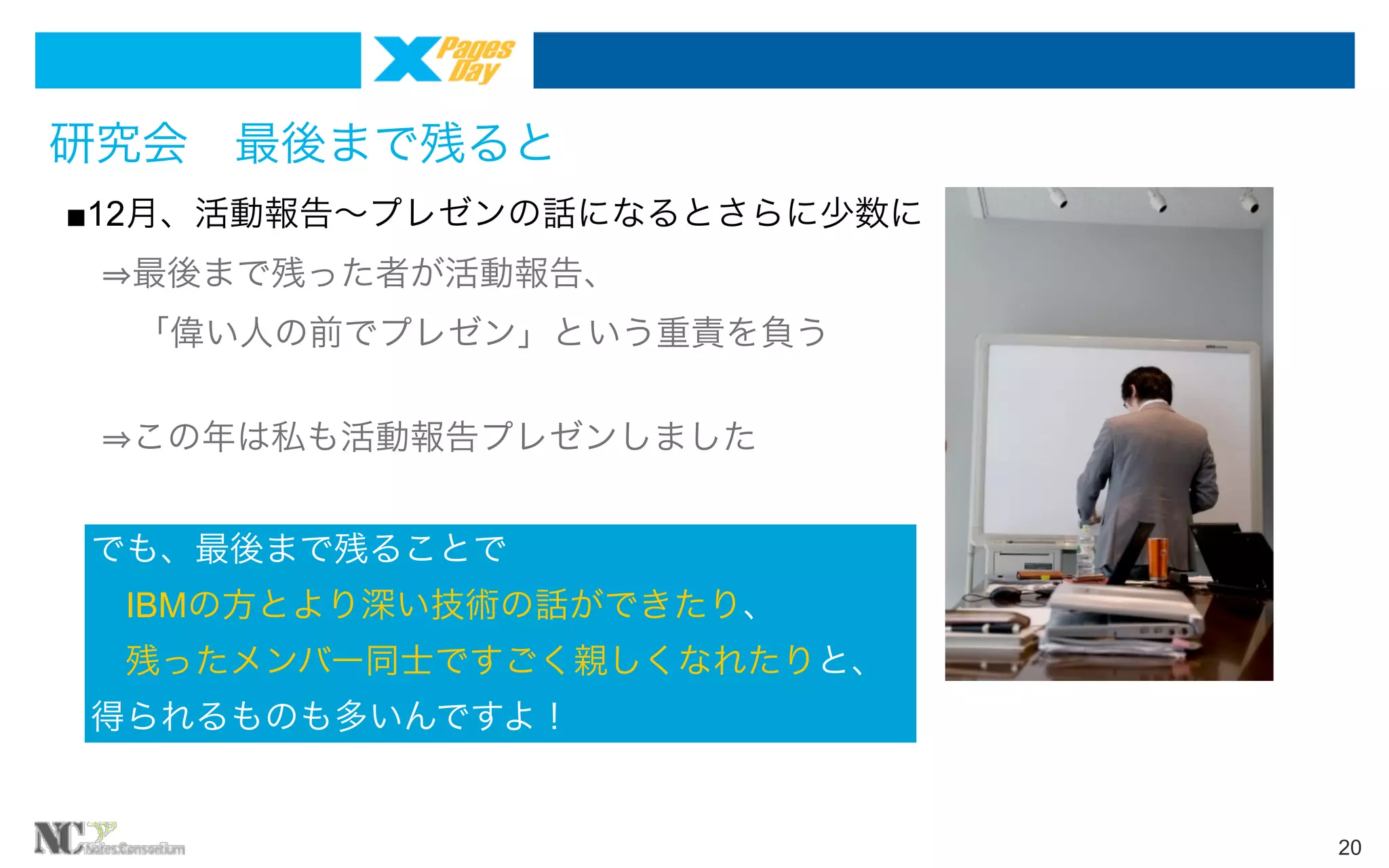 研究会 最後まで残ると
■12月、活動報告∼プレゼンの話になるとさらに少数に
  最後まで残った者が活動報告、
  「偉い人の前でプレゼン」という重責を負う
  この年は私も活動報告プレゼンしました
でも、最後まで残ることで
 IBMの方とより深い技術の話ができたり、
 残ったメンバー同士ですごく親しくなれたりと、
得られるものも多いんですよ！

20

 