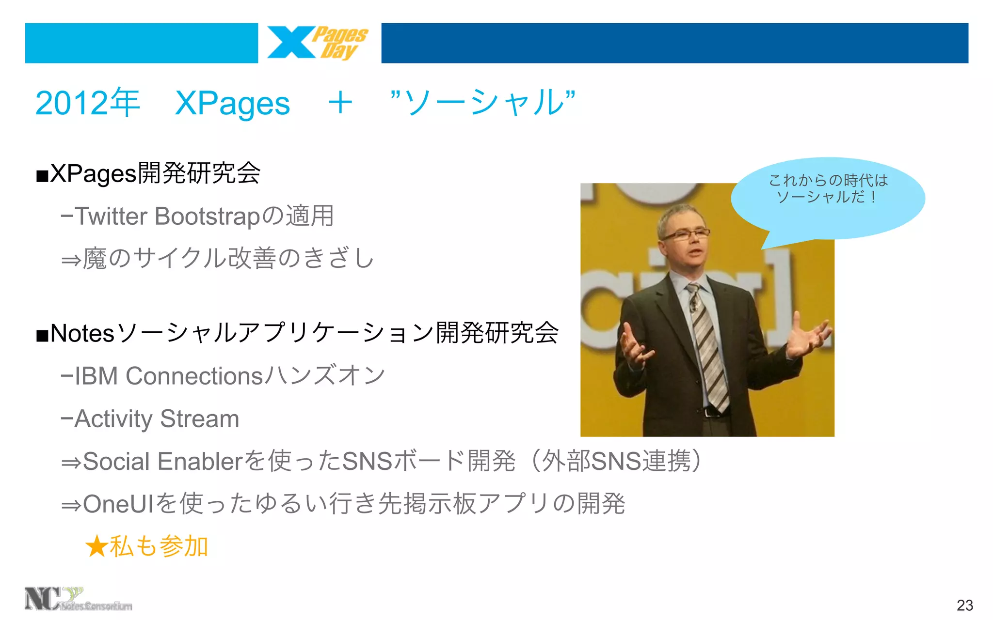2012年 XPages ＋ ”ソーシャル”
■XPages開発研究会
 −Twitter Bootstrapの適用

これからの時代は
ソーシャルだ！

  魔のサイクル改善のきざし
■Notesソーシャルアプリケーション開発研究会
 −IBM Connectionsハンズオン
 −Activity Stream 
  Social Enablerを使ったSNSボード開発（外部SNS連携）
  OneUIを使ったゆるい行き先掲示板アプリの開発
  ★私も参加
23

 