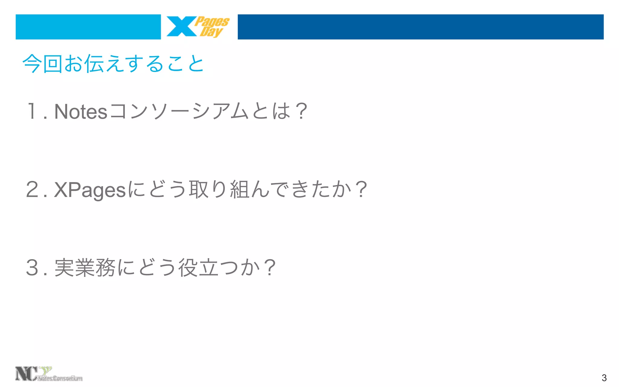 今回お伝えすること
１. Notesコンソーシアムとは？

２. XPagesにどう取り組んできたか？

３. 実業務にどう役立つか？

3

 