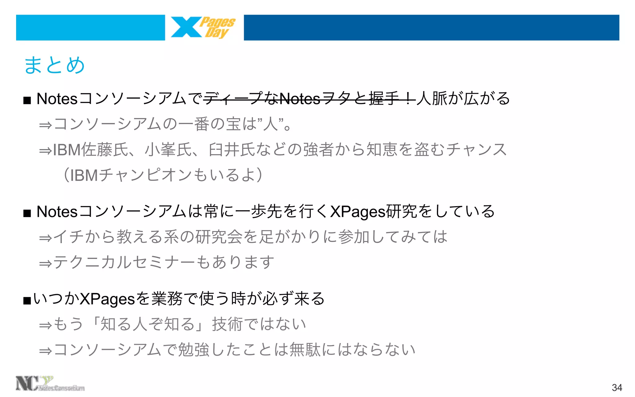 まとめ
■ NotesコンソーシアムでディープなNotesヲタと握手！人脈が広がる
コンソーシアムの一番の宝は”人”。
IBM佐藤氏、小峯氏、臼井氏などの強者から知恵を盗むチャンス
 （IBMチャンピオンもいるよ）
■ Notesコンソーシアムは常に一歩先を行くXPages研究をしている
イチから教える系の研究会を足がかりに参加してみては
テクニカルセミナーもあります
■いつかXPagesを業務で使う時が必ず来る
もう「知る人ぞ知る」技術ではない
コンソーシアムで勉強したことは無駄にはならない
34

 
