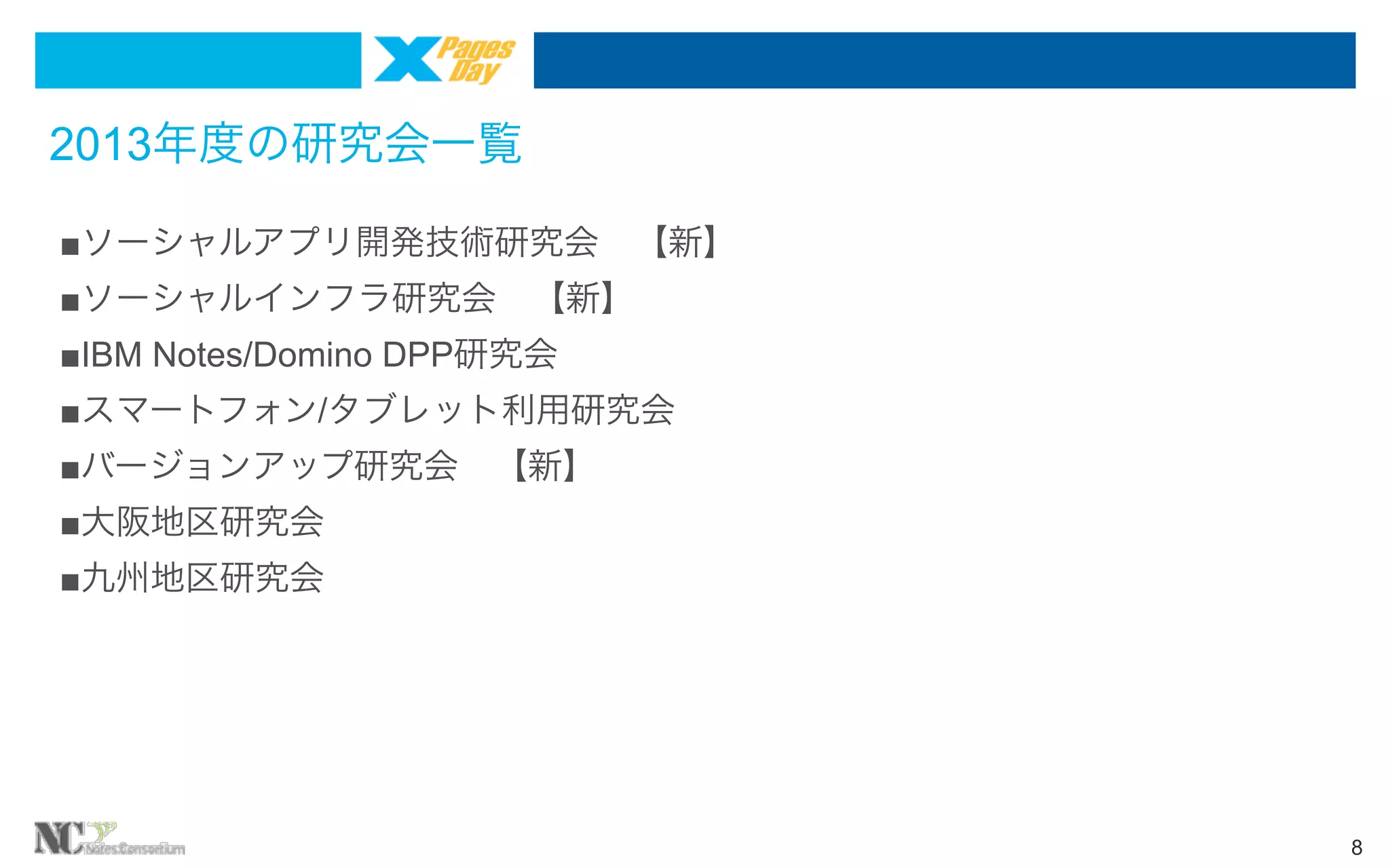 2013年度の研究会一覧
■ソーシャルアプリ開発技術研究会 【新】
■ソーシャルインフラ研究会 【新】
■IBM Notes/Domino DPP研究会
■スマートフォン/タブレット利用研究会
■バージョンアップ研究会 【新】
■大阪地区研究会
■九州地区研究会

8

 