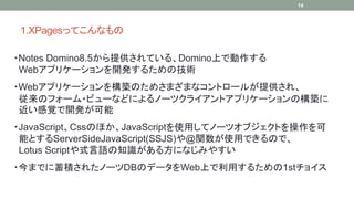 1.XPagesäƤʤ 
14 
?Notes Domino8.5ṩƤ롢DominoϤǄ 
Webץꥱ`_k뤿μg 
?Webץꥱ`򘋺BΤᤵޤޤʥȥ`뤬ṩ졢 
Υե`?ӥ`ʤɤˤΩ`ĥ饤ȥץꥱ`ΘB 
ҙ_k 
?JavaScriptCssΤۤJavaScriptʹäƥΩ`ĥ֥Ȥ 
ܤȤServerSideJavaScript(SSJS)@vʹäǤΤǡ 
Lotus ScriptʽZ֪R뷽ˤʤߤ䤹 
?ޤǤe줿Ω`DBΥǩ`WebϤä뤿1st祤 
 