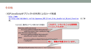  
? XSPJavaScript֥Ȥäˤ륳`p 
? http://www- 
10.lotus.com/ldd/ddwiki.nsf/dx/Japanese_XSP_Client_Side_JavaScript_Object_Function 򤴲 
ա 
ȤСӵĤʥ٥ȸ굱ƤΈ 
if(window.addEventListner){ 
document.getElementById("#{id:button2}") 
.addEventListner("click",myObj.fnc1,false); 
}else if(window.attachEvent){ 
document.getElementById("#{id:button2}") 
.attachEvent("onclick",myObj.fnc1); 
}else{ 
document.getElementById("#{id:button2}")["onclick"] 
= myObj.fnc1; 
} 
ޤǡ浹 
ȤƤΤ 
Ȥˡv⤵Ƥޤ 
XSP.attachClientFunction("#{id:button1}","click",myObj.fnc1); 
 
