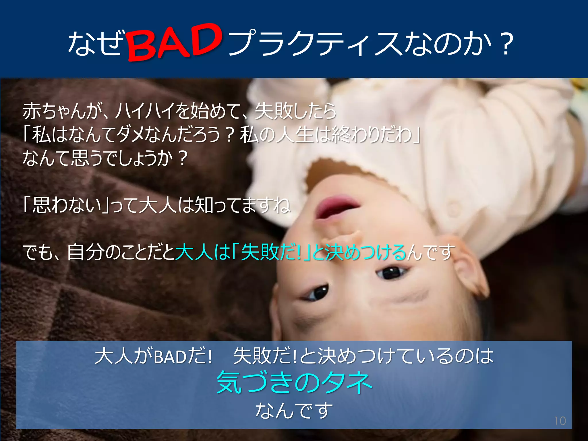 なぜ プラクティスなのか？ 
赤ちゃんが、ハイハイを始めて、失敗したら 
「私はなんてダメなんだろう？私の人生は終わりだわ」 
なんて思うでしょうか？ 
「思わない」って大人は知ってますね 
でも、自分のことだと大人は「失敗だ!」と決めつけるんです 
大人がBADだ! 失敗だ!と決めつけているのは 
気づきのタネ 
なんです 
10  