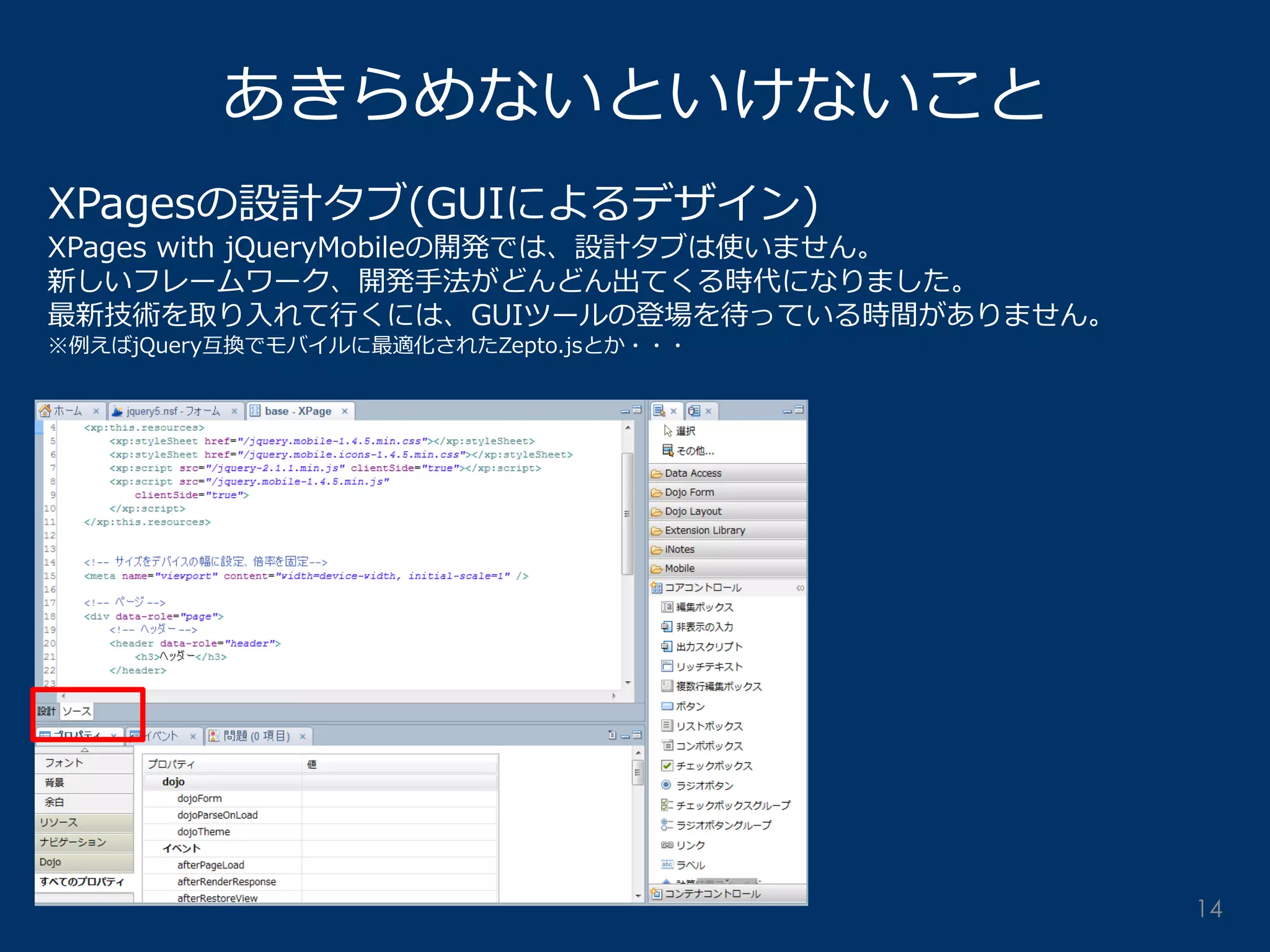 あきらめないといけないこと 
XPagesの設計タブ(GUIによるデザイン) 
XPages with jQueryMobileの開発では、設計タブは使いません。 
新しいフレームワーク、開発手法がどんどん出てくる時代になりました。 
最新技術を取り入れて行くには、GUIツールの登場を待っている時間がありません。 
※例えばjQuery互換でモバイルに最適化されたZepto.jsとか・・・ 
14  