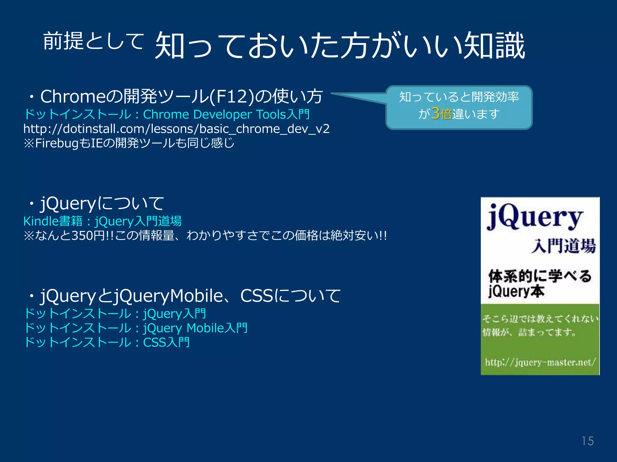 知っておいた方がいい知識 
前提として 
・Chromeの開発ツール(F12)の使い方 
ドットインストール：Chrome Developer Tools入門 
http://dotinstall.com/lessons/basic_chrome_dev_v2 
※FirebugもIEの開発ツールも同じ感じ 
・jQueryについて 
Kindle書籍：jQuery入門道場 
※なんと350円!!この情報量、わかりやすさでこの価格は絶対安い!! 
・jQueryとjQueryMobile、CSSについて 
ドットインストール：jQuery入門 
ドットインストール：jQuery Mobile入門 
ドットインストール：CSS入門 
知っていると開発効率 が3倍違います 
15  