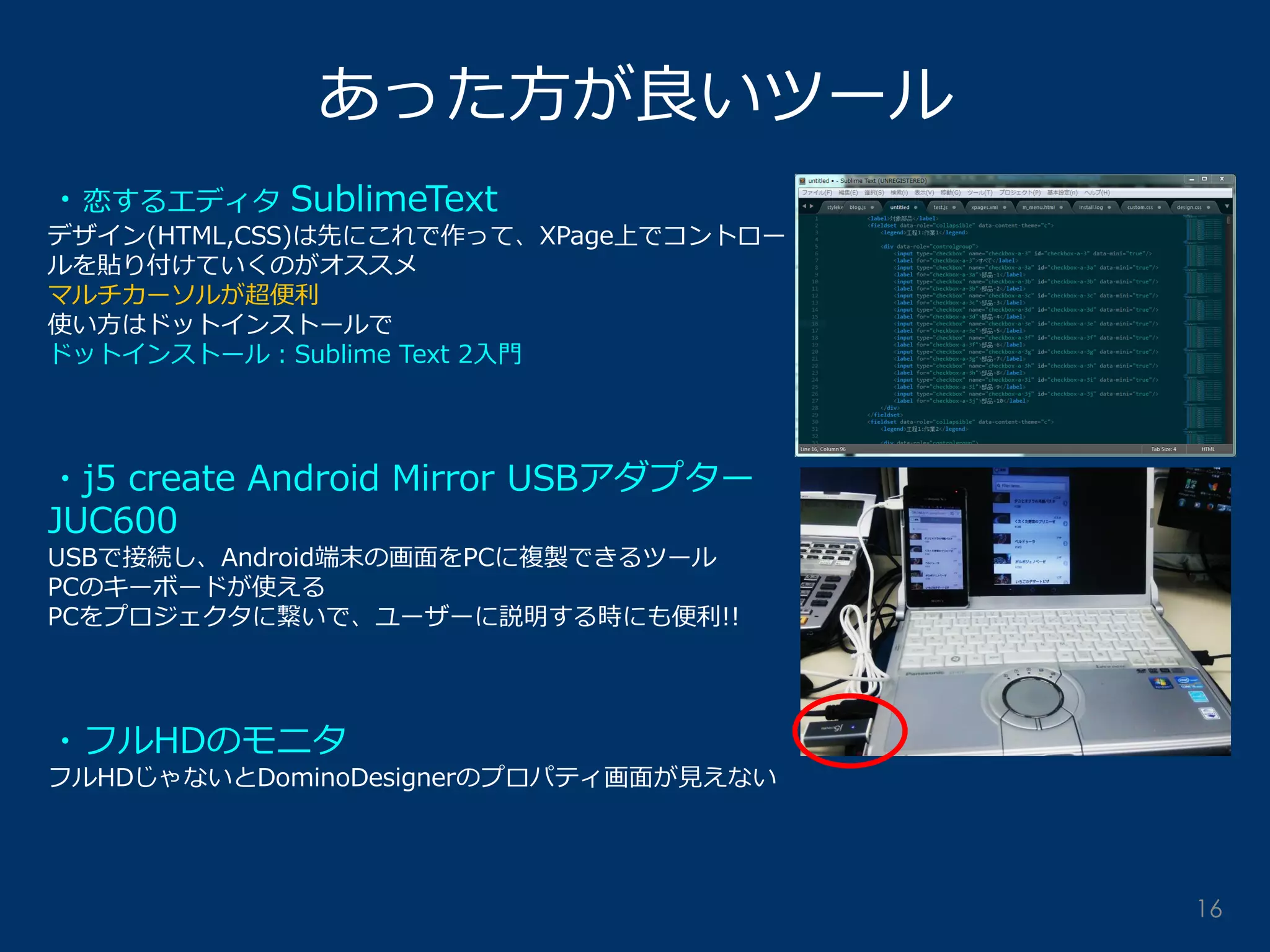 あった方が良いツール 
・恋するエディタ SublimeText 
デザイン(HTML,CSS)は先にこれで作って、XPage上でコントロー ルを貼り付けていくのがオススメ 
マルチカーソルが超便利 
使い方はドットインストールで 
ドットインストール：Sublime Text 2入門 
・j5 create Android Mirror USBアダプター JUC600 
USBで接続し、Android端末の画面をPCに複製できるツール 
PCのキーボードが使える 
PCをプロジェクタに繋いで、ユーザーに説明する時にも便利!! 
・フルHDのモニタ 
フルHDじゃないとDominoDesignerのプロパティ画面が見えない 
16  