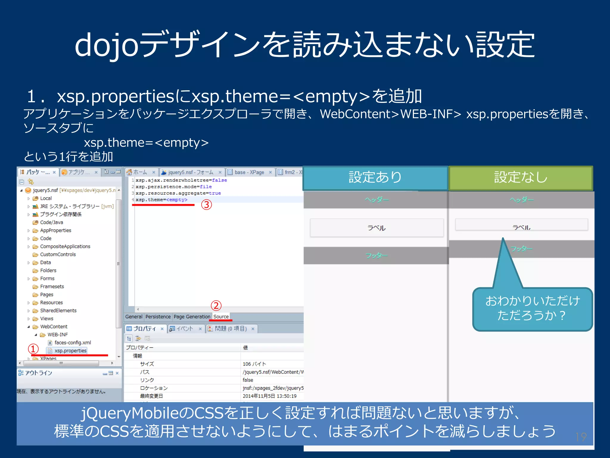 dojoデザインを読み込まない設定 
１．xsp.propertiesにxsp.theme=<empty>を追加 
アプリケーションをパッケージエクスプローラで開き、WebContent>WEB-INF> xsp.propertiesを開き、 ソースタブに 
xsp.theme=<empty> 
という1行を追加 
① 
③ 
② 
設定あり 
設定なし 
jQueryMobileのCSSを正しく設定すれば問題ないと思いますが、 
標準のCSSを適用させないようにして、はまるポイントを減らしましょう 
おわかりいただけ ただろうか？ 
19  