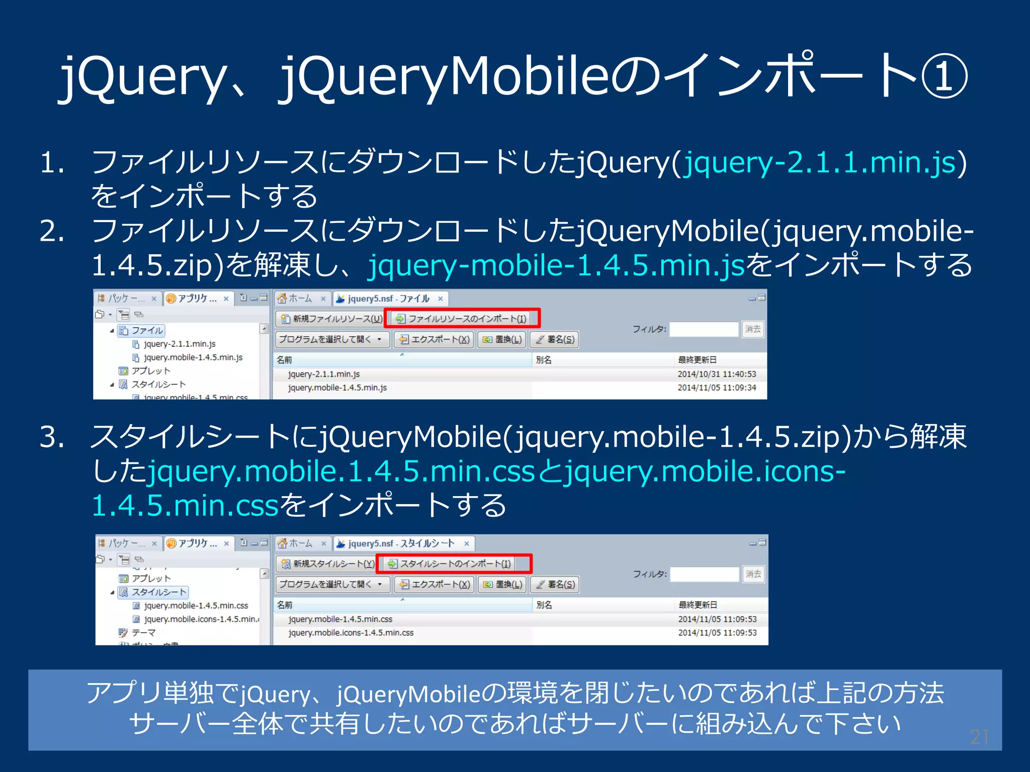 1.ファイルリソースにダウンロードしたjQuery(jquery-2.1.1.min.js) をインポートする 
2.ファイルリソースにダウンロードしたjQueryMobile(jquery.mobile- 1.4.5.zip)を解凍し、jquery-mobile-1.4.5.min.jsをインポートする 
3.スタイルシートにjQueryMobile(jquery.mobile-1.4.5.zip)から解凍 したjquery.mobile.1.4.5.min.cssとjquery.mobile.icons- 1.4.5.min.cssをインポートする 
jQuery、jQueryMobileのインポート① 
アプリ単独でjQuery、jQueryMobileの環境を閉じたいのであれば上記の方法 
サーバー全体で共有したいのであればサーバーに組み込んで下さい 
21  