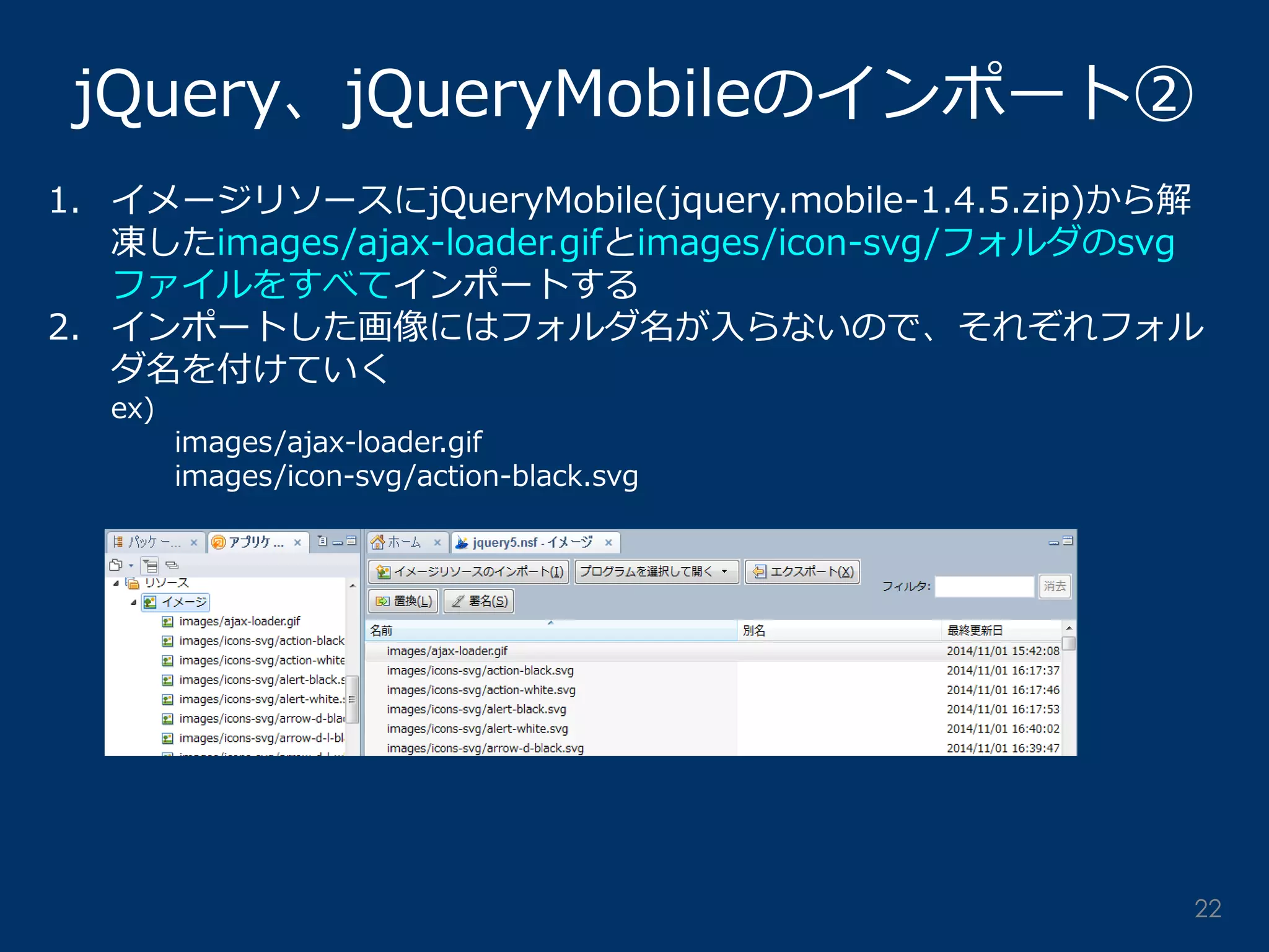 jQuery、jQueryMobileのインポート② 
1.イメージリソースにjQueryMobile(jquery.mobile-1.4.5.zip)から解 凍したimages/ajax-loader.gifとimages/icon-svg/フォルダのsvg ファイルをすべてインポートする 
2.インポートした画像にはフォルダ名が入らないので、それぞれフォル ダ名を付けていく ex) images/ajax-loader.gif images/icon-svg/action-black.svg 
22  