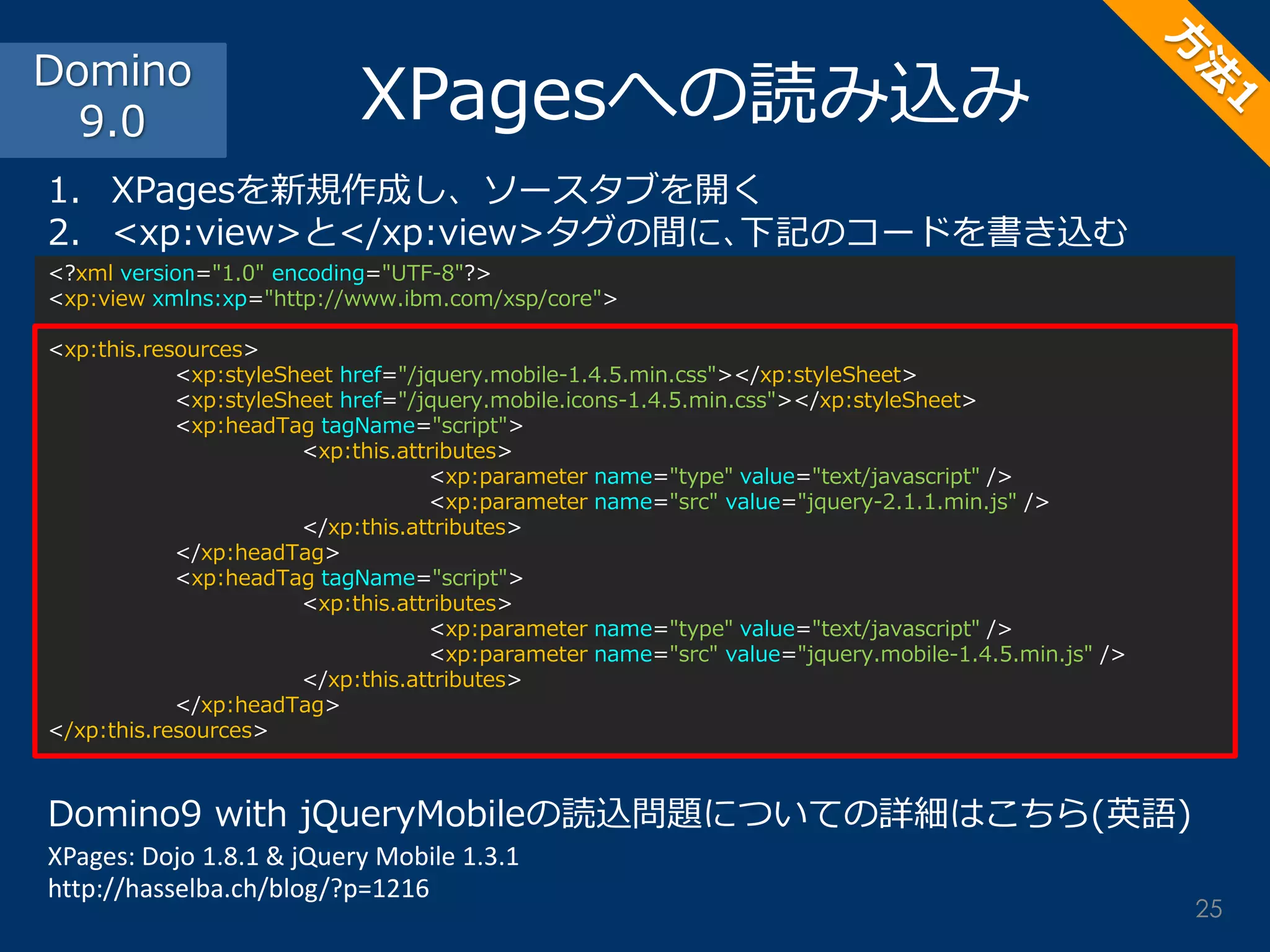 <?xml version="1.0" encoding="UTF-8"?> <xp:view xmlns:xp="http://www.ibm.com/xsp/core"> <xp:this.resources> <xp:styleSheet href="/jquery.mobile-1.4.5.min.css"></xp:styleSheet> <xp:styleSheet href="/jquery.mobile.icons-1.4.5.min.css"></xp:styleSheet> <xp:headTag tagName="script"> <xp:this.attributes> <xp:parameter name="type" value="text/javascript" /> <xp:parameter name="src" value="jquery-2.1.1.min.js" /> </xp:this.attributes> </xp:headTag> <xp:headTag tagName="script"> <xp:this.attributes> <xp:parameter name="type" value="text/javascript" /> <xp:parameter name="src" value="jquery.mobile-1.4.5.min.js" /> </xp:this.attributes> </xp:headTag> </xp:this.resources> 
XPagesへの読み込み 
1.XPagesを新規作成し、ソースタブを開く 
2.<xp:view>と</xp:view>タグの間に､下記のコードを書き込む 
Domino9 with jQueryMobileの読込問題についての詳細はこちら(英語) XPages: Dojo 1.8.1 & jQuery Mobile 1.3.1 http://hasselba.ch/blog/?p=1216 
Domino 9.0 
25  