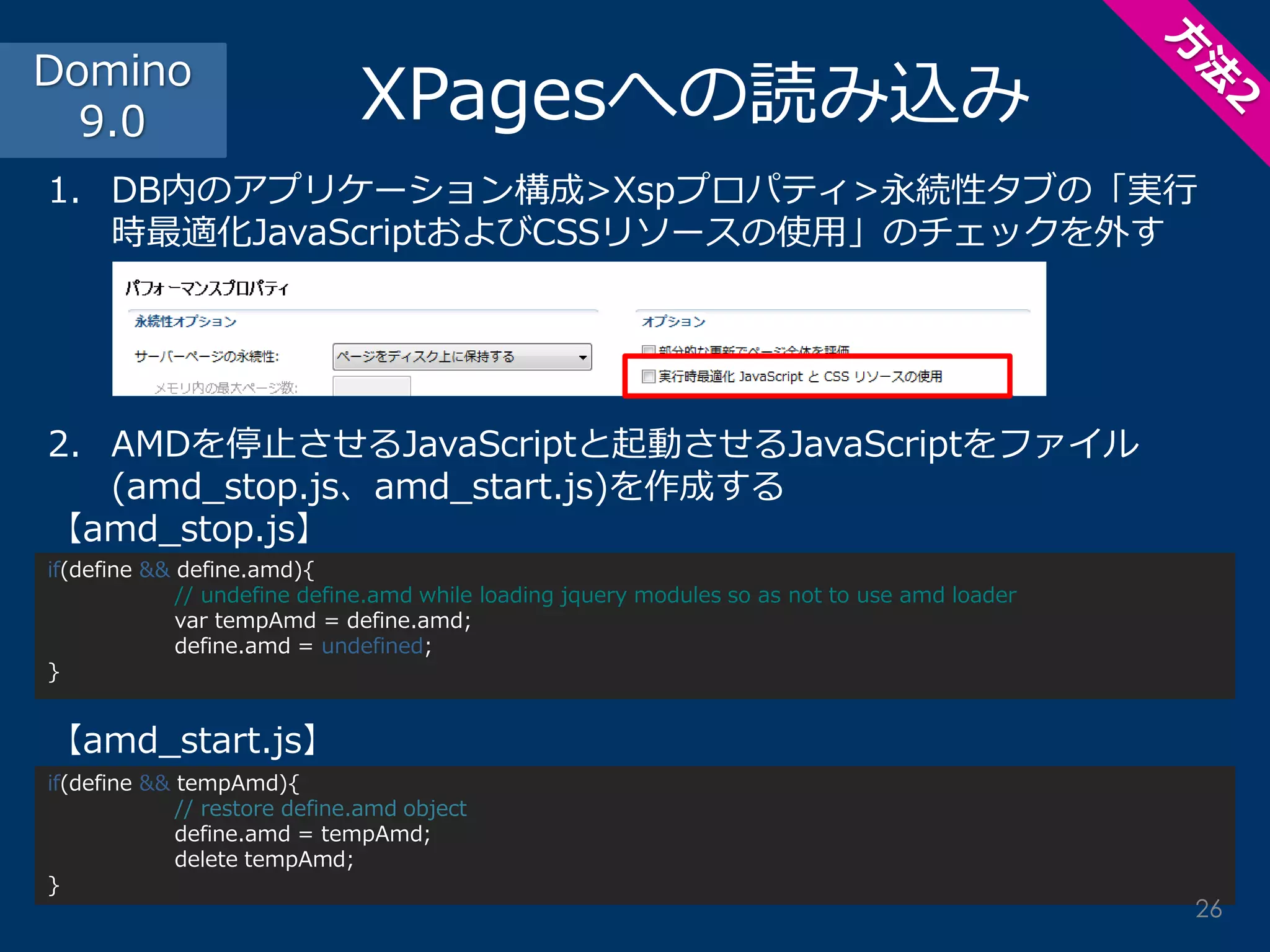 XPagesへの読み込み 
1.DB内のアプリケーション構成>Xspプロパティ>永続性タブの「実行 時最適化JavaScriptおよびCSSリソースの使用」のチェックを外す 
2.AMDを停止させるJavaScriptと起動させるJavaScriptをファイル (amd_stop.js、amd_start.js)を作成する 【amd_stop.js】 【amd_start.js】 
Domino 9.0 
if(define && tempAmd){ 
// restore define.amd object 
define.amd = tempAmd; 
delete tempAmd; 
} 
if(define && define.amd){ 
// undefine define.amd while loading jquery modules so as not to use amd loader 
var tempAmd = define.amd; 
define.amd = undefined; 
} 
26  