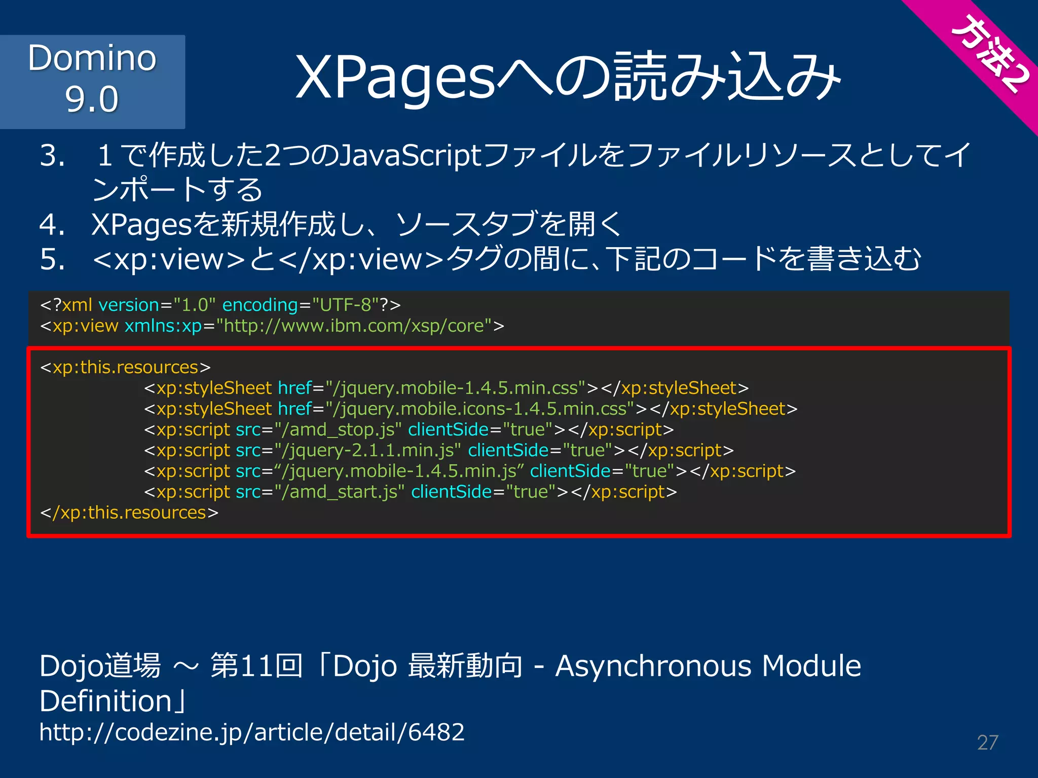 <?xml version="1.0" encoding="UTF-8"?> <xp:view xmlns:xp="http://www.ibm.com/xsp/core"> <xp:this.resources> <xp:styleSheet href="/jquery.mobile-1.4.5.min.css"></xp:styleSheet> <xp:styleSheet href="/jquery.mobile.icons-1.4.5.min.css"></xp:styleSheet> <xp:script src="/amd_stop.js" clientSide="true"></xp:script> <xp:script src="/jquery-2.1.1.min.js" clientSide="true"></xp:script> <xp:script src=“/jquery.mobile-1.4.5.min.js” clientSide="true"></xp:script> <xp:script src="/amd_start.js" clientSide="true"></xp:script> </xp:this.resources> 
XPagesへの読み込み 
3.１で作成した2つのJavaScriptファイルをファイルリソースとしてイ ンポートする 
4.XPagesを新規作成し、ソースタブを開く 
5.<xp:view>と</xp:view>タグの間に､下記のコードを書き込む 
Dojo道場 ～ 第11回「Dojo 最新動向 - Asynchronous Module Definition」 
http://codezine.jp/article/detail/6482 
Domino 
9.0 
27  