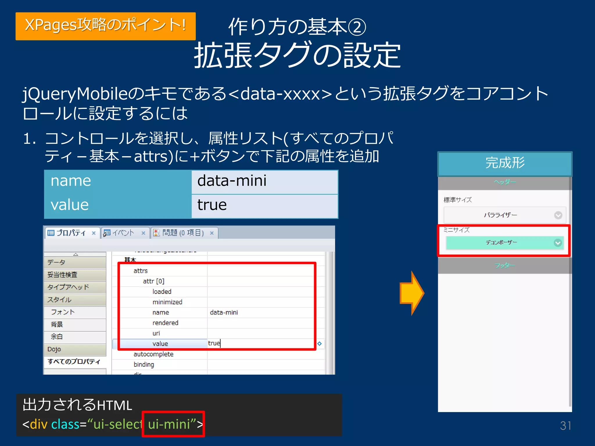 作り方の基本② 拡張タグの設定 
jQueryMobileのキモである<data-xxxx>という拡張タグをコアコント ロールに設定するには 
1.コントロールを選択し、属性リスト(すべてのプロパ ティ－基本－attrs)に+ボタンで下記の属性を追加 
name 
data-mini 
value 
true 
完成形 
出力されるHTML <div class=“ui-select ui-mini”> 
XPages攻略のポイント! 
31  