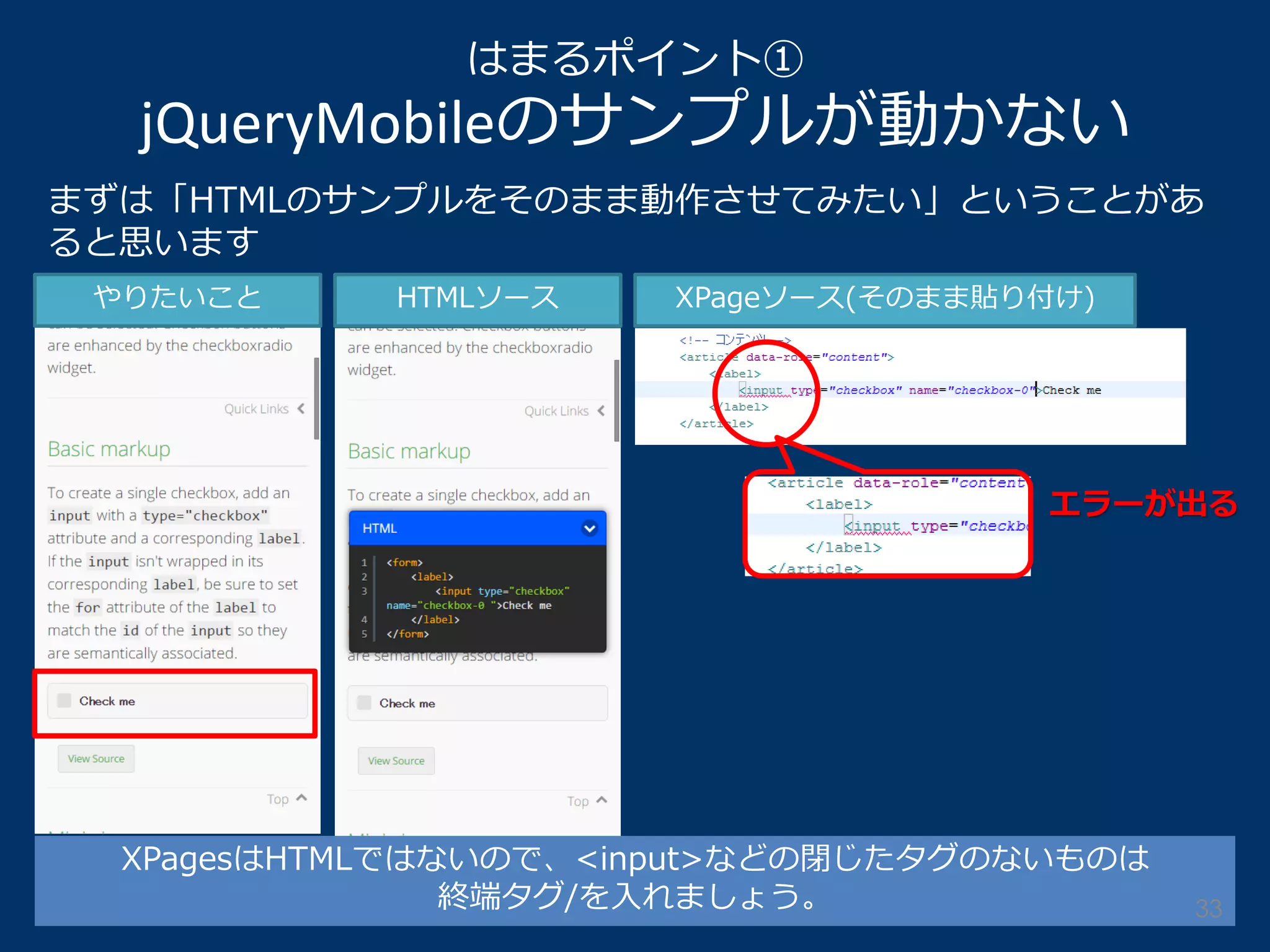 はまるポイント① jQueryMobileのサンプルが動かない 
XPagesはHTMLではないので、<input>などの閉じたタグのないものは 
終端タグ/を入れましょう。 
まずは「HTMLのサンプルをそのまま動作させてみたい」ということがあ ると思います 
やりたいこと 
HTMLソース 
XPageソース(そのまま貼り付け) 
エラーが出る 
33  