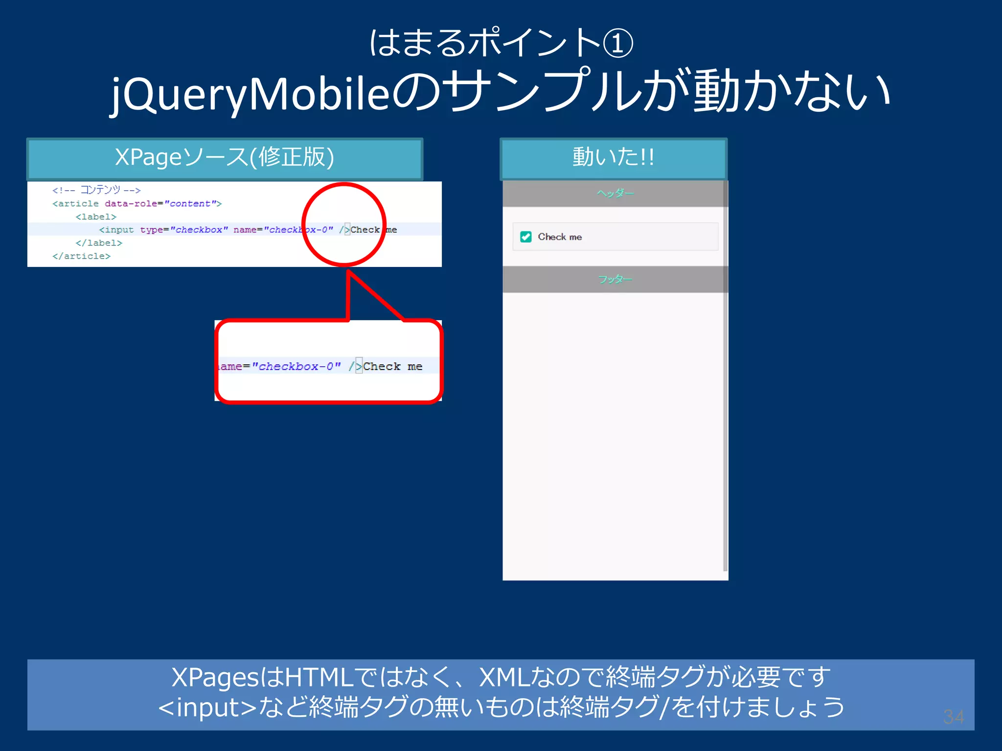 はまるポイント① jQueryMobileのサンプルが動かない 
XPageソース(修正版) 
動いた!! 
XPagesはHTMLではなく、XMLなので終端タグが必要です <input>など終端タグの無いものは終端タグ/を付けましょう 
34  